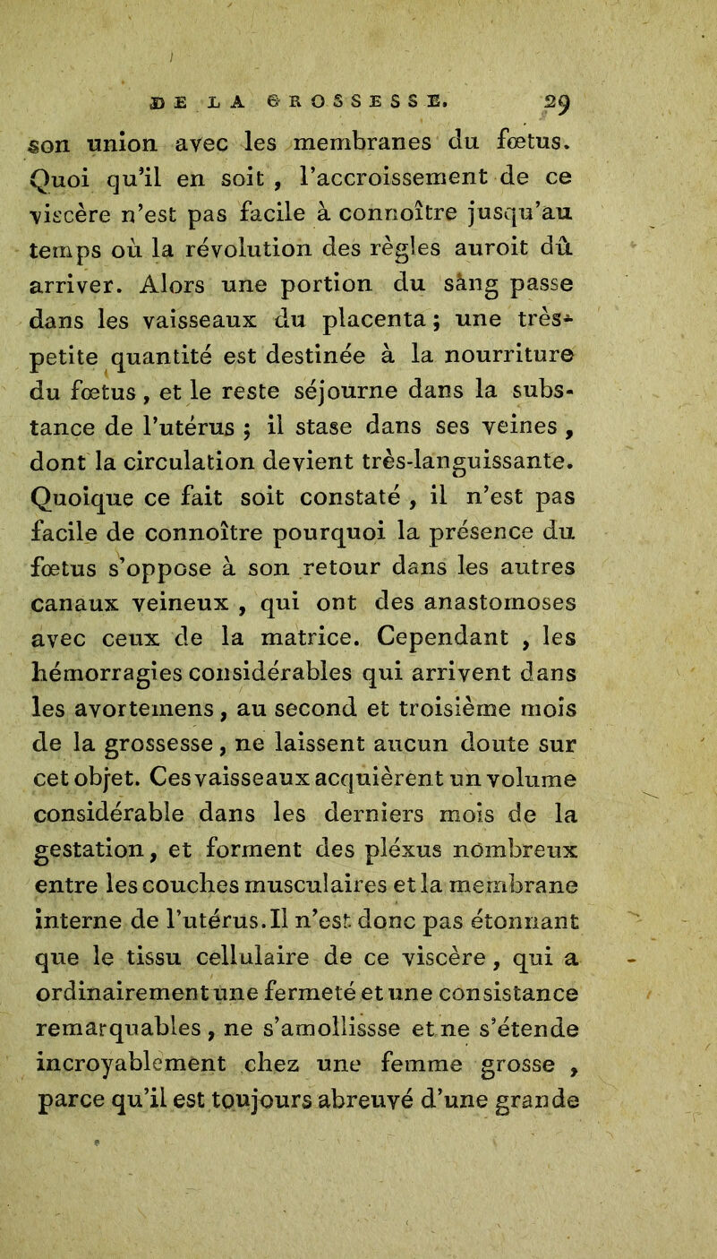 / D £ L A 6ROSSESSE. 29 ^on union avec les membranes du fœtus. Quoi qu'il en soit , l’accroissement de ce viscère n’est pas facile à connoître jusqu’au temps où la révolution des règles auroit dû arriver. Alors une portion du sang passe dans les vaisseaux du placenta ; une très- petite quantité est destinée à la nourriture du fœtus, et le reste séjourne dans la subs- tance de l’utérus ; il stase dans ses veines , dont la circulation devient très-languissante. Quoique ce fait soit constaté , il n’est pas facile de connoître pourquoi la présence du fœtus s’oppose à son retour dans les autres canaux veineux , qui ont des anastomoses avec ceux de la matrice. Cependant , les hémorragies considérables qui arrivent dans les avortemens, au second et troisième mois de la grossesse, ne laissent aucun doute sur cet obj-et. Ces vaisseaux acquièren t un volume considérable dans les derniers mois de la gestation, et forment des pléxus nombreux entre les couches musculaires et la membrane interne de l’utérus.Il n’est, donc pas étonnant que le tissu cellulaire de ce viscère, qui a ordinairementxme fermeté et une consistance remarquables, ne s’amollissse et ne s’étende incroyablement chez une femme grosse , parce qu’il est toujours abreuvé d’une grande