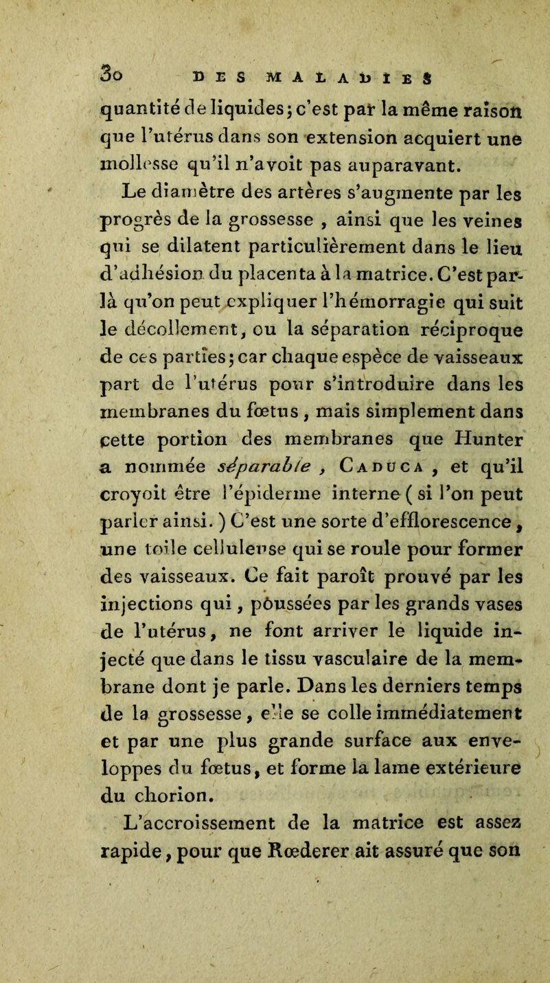 quantité de liquides; c’est par la même raison que l’utérus dans son extension acquiert une mollesse qu’il n’avoit pas auparavant. Le diamètre des artères s’augmente par les progrès de la grossesse , ainsi que les veines qui se dilatent particulièrement dans le lieu d’adhésion du placenta à la matrice. C’est par- là qu’on peut expliquer l’hémorragie qui suit le décollement, ou la séparation réciproque de ces parties; car chaque espèce de vaisseaux part de l’utérus pour s’introduire dans les membranes du fœtus , mais simplement dans cette portion des membranes que Hunter a nommée séparable , Caduc a , et qu’il croyoit être l’épiderme interne ( si l’on peut parler ainsi. ) C’est une sorte d’efflorescence, une toile celluleuse qui se roule pour former des vaisseaux. Ce fait paroît prouvé par les injections qui, pôussées par les grands vases de l’utérus, ne font arriver le liquide in- jecté que dans le tissu vasculaire de la mem- brane dont je parle. Dans les derniers temps de la grossesse, elle se colle immédiatement et par une plus grande surface aux enve- loppes du fœtus, et forme la lame extérieure du chorion. L’accroissement de la matrice est assez rapide, pour que Rœderer ait assuré que son