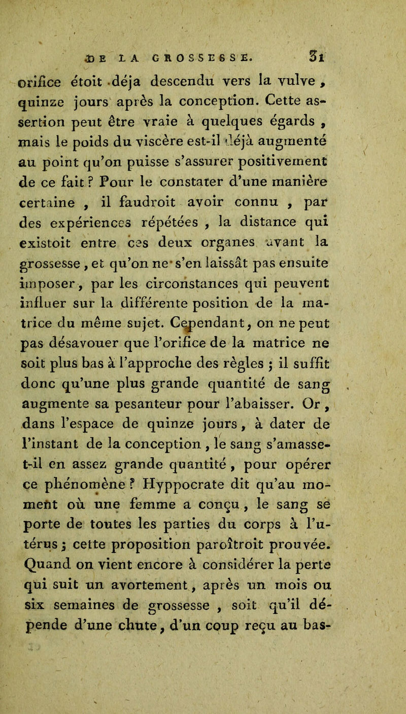 orifice étoit déjà descendu vers la vulve , quinze jours après la conception. Cette as- sertion peut être vraie à quelques égards , mais le poids du viscère est-il déjà augmenté au point qu'on puisse s'assurer positivement de ce fait ? Pour le constater d'une manière certaine , il faudroit avoir connu , par des expériences répétées , la distance qui existoit entre ces deux organes avant la grossesse , et qu'on ne* s’en laissât pas ensuite imposer , par les circonstances qui peuvent influer sur la différente position de la ma- trice du même sujet. Cependant, on ne peut pas désavouer que l’orifice de la matrice ne soit plus bas à l’approche des règles ; il suffit donc qu’une plus grande quantité de sang augmente sa pesanteur pour l'abaisser. Or , dans l’espace de quinze jours, à dater de l'instant de la conception , le sang s'amasse- t-il en assez grande quantité , pour opérer ce phénomène ? Hyppocrate dit qu’au mo- ment où une femme a conçu , le sang se porte de toutes les parties du corps à l’u- térus 5 cette proposition paroîtroit prouvée. Quand on vient encore à considérer la perte qui suit un avortement, après un mois ou six semaines de grossesse , soit qu’il dé- pende d'une chute, d’un coup reçu au bas-