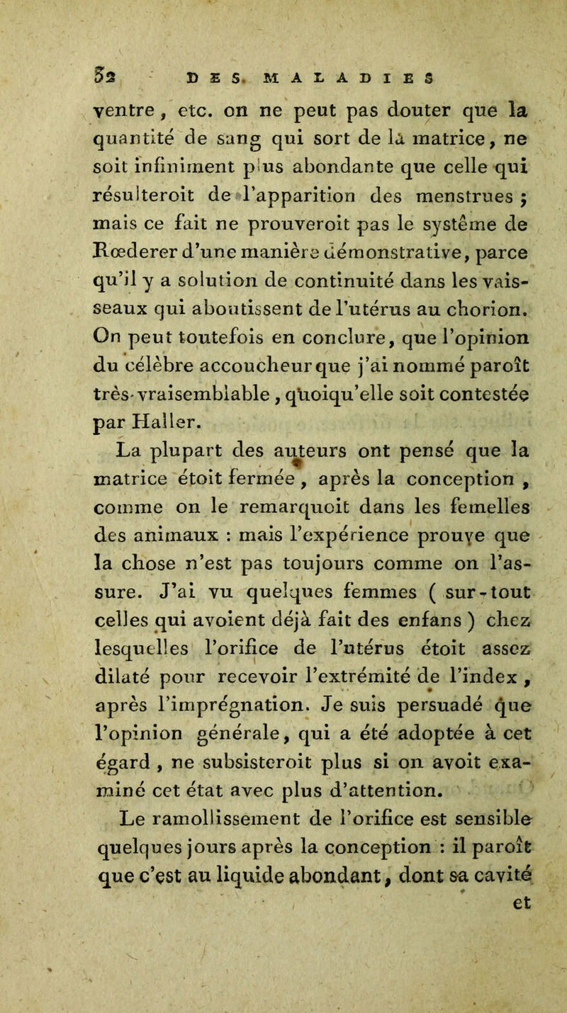 ventre, etc. on ne peut pas douter que la quantité de sang qui sort de la matrice, ne soit infiniment pus abondante que celle qui résuiteroit de l’apparition des menstrues $ mais ce fait ne prouveroit pas le système de Rœderer d’une manière démonstrative, parce qu’il y a solution de continuité dans les vais- seaux qui aboutissent de l’utérus au cliorion. On peut toutefois en conclure, que l’opinion du célèbre accoucheur que j’ai nommé paroît très-vraisemblable, quoiqu’elle soit contestée par Haller. La plupart des ailleurs ont pensé que la matrice étoit fermée , après la conception , comme on le remarquoit dans les femelles des animaux : mais l’expérience prouye que la chose n’est pas toujours comme on l’as- sure. J’ai vu quelques femmes ( sur-tout celles qui avoient déjà fait des enfans ) chez lesquelles l’orifice de l’utérus étoit assez dilaté pour recevoir l’extrémité de l’index , après l’imprégnation. Je suis persuadé que l’opinion générale, qui a été adoptée à cet égard , ne subsisteroit plus si on avoit exa- miné cet état avec plus d’attention. Le ramollissement de l’orifice est sensible quelques jours après la conception : il paroît que c’çst au liquide abondant, dont sa cavité et