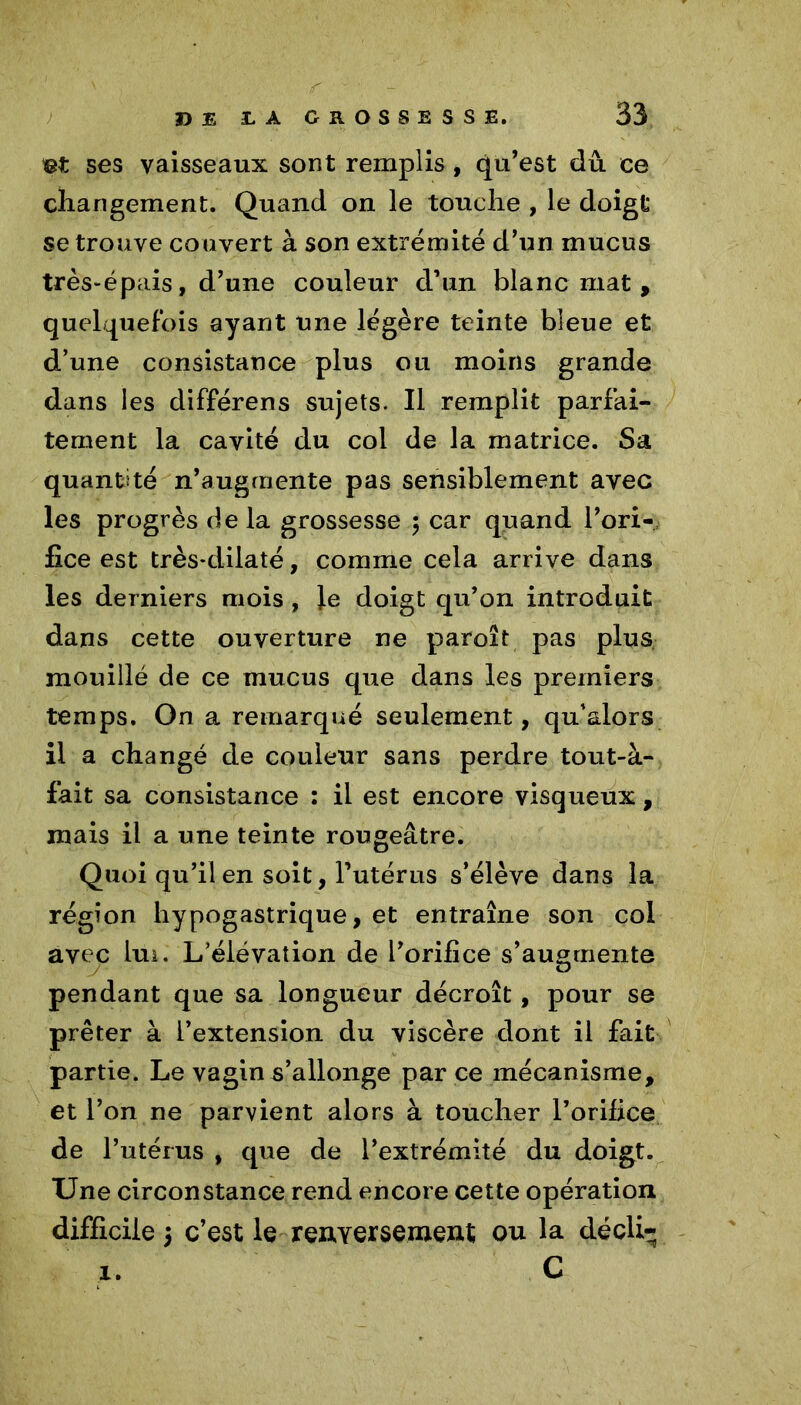 et ses vaisseaux sont remplis, qu’est dû ce changement. Quand on le touche , le doigt se trouve couvert à son extrémité d’un mucus très-épais, d’une couleur d’un blanc mat, quelquefois ayant une légère teinte bleue et d’une consistance plus ou moins grande dans les différens sujets. Il remplit parfai- tement la cavité du col de la matrice. Sa quantité n’augrnente pas sensiblement avec les progrès de la grossesse ; car quand l’ori- fice est très*dilaté, comme cela arrive dans les derniers mois , Je doigt qu’on introduit dans cette ouverture ne paroît pas plus mouillé de ce mucus que dans les premiers temps. On a remarqué seulement, qu’&lors il a changé de couleur sans perdre tout-à- fait sa consistance : il est encore visqueux, mais il a une teinte rougeâtre. Quoi qu’il en soit, l’utérus s’élève dans la région hypogastrique, et entraîne son col avec lui. L’élévation de l’orifice s’augmente pendant que sa longueur décroît, pour se prêter à l’extension du viscère dont il fait partie. Le vagin s’allonge par ce mécanisme, et l’on ne parvient alors à toucher l’orifice de l’utérus , que de l’extrémité du doigt. Une circonstance rend encore cette opération difficile 5 c’est le renversement ou la décli- C 1.