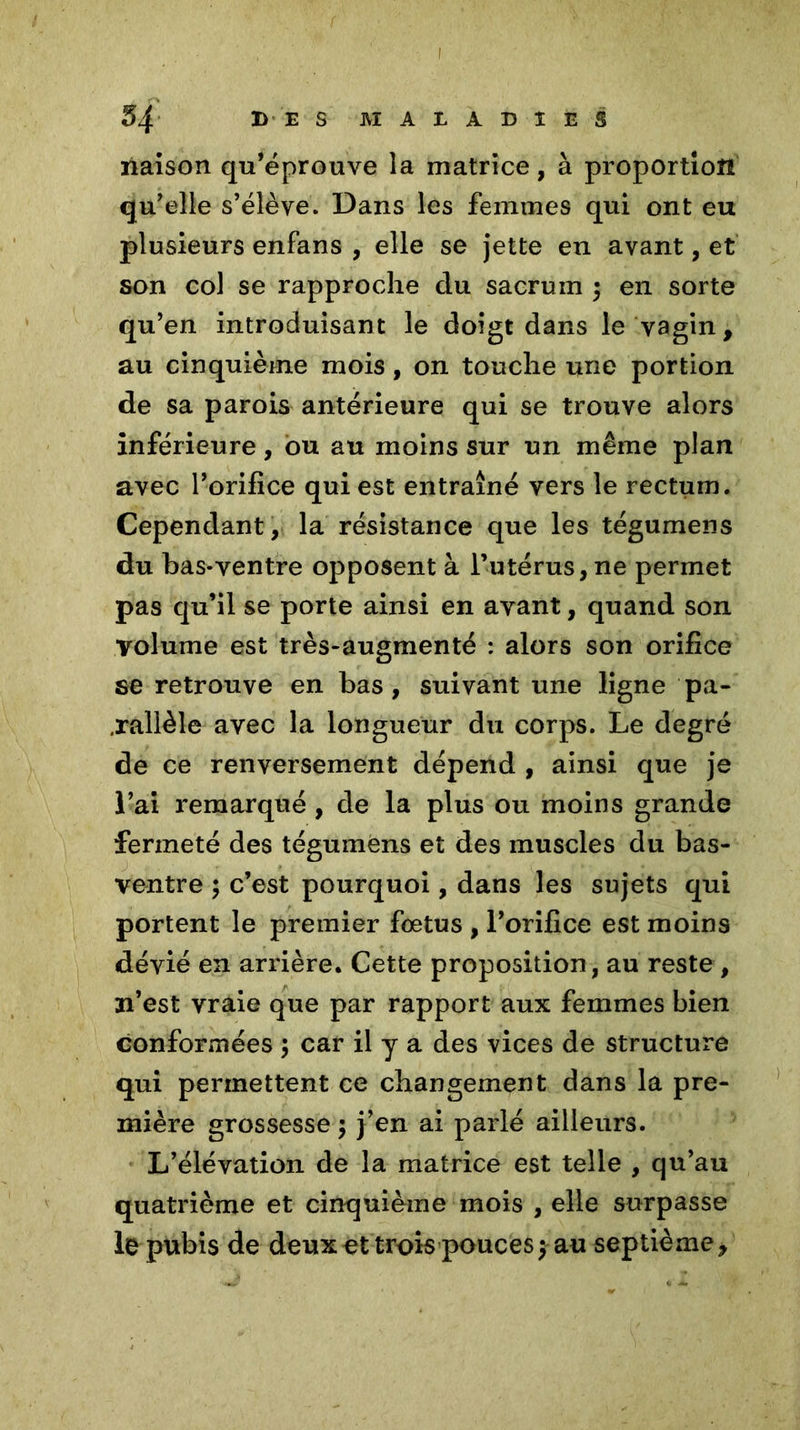 naison qu’éprouve îa matrice, à proportion qu’elle s’élève. Dans les femmes qui ont eu plusieurs enfans , elle se jette en avant, et son col se rapproche du sacrum j en sorte qu’en introduisant le doigt dans le vagin, au cinquième mois, on touche une portion de sa parois antérieure qui se trouve alors inférieure, ou au moins sur un même plan avec l’orifice qui est entraîné vers le rectum. Cependant, la résistance que les tégumens du bas-ventre opposent à l’utérus, ne permet pas qu’il se porte ainsi en avant, quand son volume est très-augmenté : alors son orifice se retrouve en bas, suivant une ligne pa- rallèle avec la longueur du corps. Le degré de ce renversement dépend , ainsi que je l’ai remarqué , de la plus ou moins grande fermeté des tégumens et des muscles du bas- ventre ; c’est pourquoi, dans les sujets qui portent le premier foetus , l’orifice est moins dévié en arrière. Cette proposition, au reste , n’est vraie que par rapport aux femmes bien conformées $ car il y a des vices de structure qui permettent ce changement dans la pre- mière grossesse 5 j’en ai parlé ailleurs. L’élévation de la matrice est telle , qu’au quatrième et cinquième mois , elle surpasse le pubis de deux et trois pouces $ au septième*
