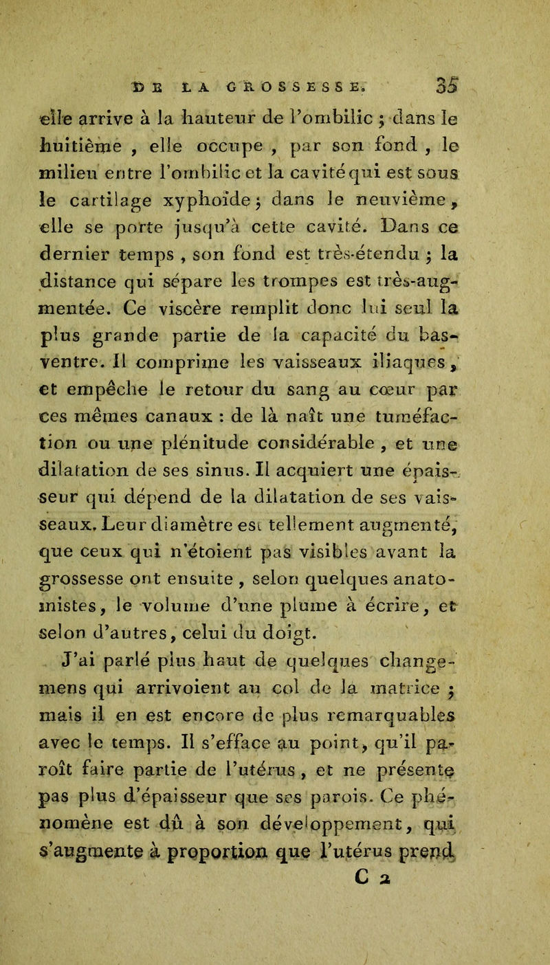 «île arrive à la hauteur de l’ombilic ; clans le huitième , elle occupe , par son fond , le milieu entre l’ombilic et la cavité qui est sous le cartilage xyphoïde} dans le neuvième, elle se porte jusqu’à cette cavité. Dans ce dernier temps , son fond est très-étendu } la distance qui sépare les trompes est très-aug- mentée. Ce viscère remplit donc lui seul la plus grande partie de la capacité du bas- ventre. 11 comprime les vaisseaux iliaques, et empêche le retour du sang au cœur par ces mêmes canaux : de là naît une tuméfac- tion ou une plénitude considérable , et une dilatation de ses sinus. Il acquiert une épais- seur qui dépend de la dilatation de ses vais- seaux. Leur diamètre est tellement augmenté, que ceux qui n etoient pas visibles avant la grossesse ont ensuite , selon quelques anato- mistes, le volume d’une plume à écrire, et selon d’autres, celui du doigt. J’ai parlé plus haut de quelques change- mens qui arrivoient au col de la matrice $ mais il en est encore de plus remarquables avec le temps. Il s’efface au point, qu’il par roît faire partie de l’utérus , et ne présente pas plus d’épaisseur que ses parois. Ce phé*- nomène est dû à son développement, qui s’augmente à proportion que l’utérus prend C a