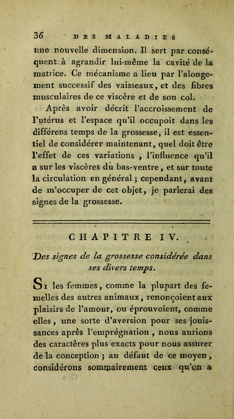 une nouvelle dimension. Il sert par consé- quent à agrandir lui-même la cavité de la matrice. Ce mécanisme a lieu par l’alonge- ment successif des vaisseaux, et des fibres musculaires de ce viscère et de son col. Après avoir décrit l’accroissement de l’utérus et l’espace qu’il occupoit dans les différens temps de la grosses se, il est essen- tiel de considérer maintenant, quel doit être l’effet de ces variations , l’influence qu’il a sur les viscères du bas-ventre , et sur toute la circulation en général 5 cependant, avant de m’occuper de cet objet, je parlerai des signes de la grossesse. CHAPITRE IV. JD es signes de la grossesse considérée dans ses divers temps. Si les femmes, comme la plupart des fe- melles des autres animaux, renonçoientaux plaisirs de l’amour, ou éprouvoient, comme elles , une sorte d’aversion pour ses jouis- sances après l’emprégnation , nous aurions des caractères plus exacts pour nous assurer de la conception 5 au défaut de ce moyen , considérons sommairement ceux qu’on a