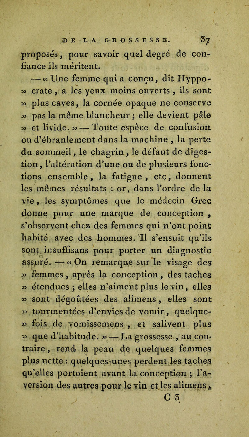 proposés, pour savoir quel degré de con- fiance ils méritent. — « Une femme quia conçu, dit Hyppo- ^ crate, a les yeux moins ouverts , ils sont 33 plus caves, la cornée opaque ne conserve 33 pas la même blancheur ; elle devient pâle 33 et livide. 35 — Toute espèce de confusion ou d’ébranlement dans la machine , la perte du sommeil, le chagrin, le défaut de diges- tion, l’altération d’une ou de plusieurs fonc- tions ensemble, la fatigue, etc, donnent les mêmes résultats : or, clans l’ordre de la vie, les symptômes que le médecin Grec donne pour une marque de conception , s’observent chez des femmes qui n’ont point habité avec des hommes, Il s’ensuit qu’ils sont insuffisans pour porter un diagnostic assuré. — « On remarque sur le visage des 33 femmes , après la conception, des taches 33 étendues ; elles n’aiment plus le vin , elles 33 sont dégoûtées des alimens, elles sont 33 tourmentées d’envies de vomir , quelque- 33 fois de yomissemens , et salivent plus 33 que d’habitude. 3* — La grossesse , au corn traire, rend la peau de quelques femmes plus nette : quelques-unes perdent les taches qu’elles portoient avant la conception $ l’a- version des autres pour le vin et les aliinens A