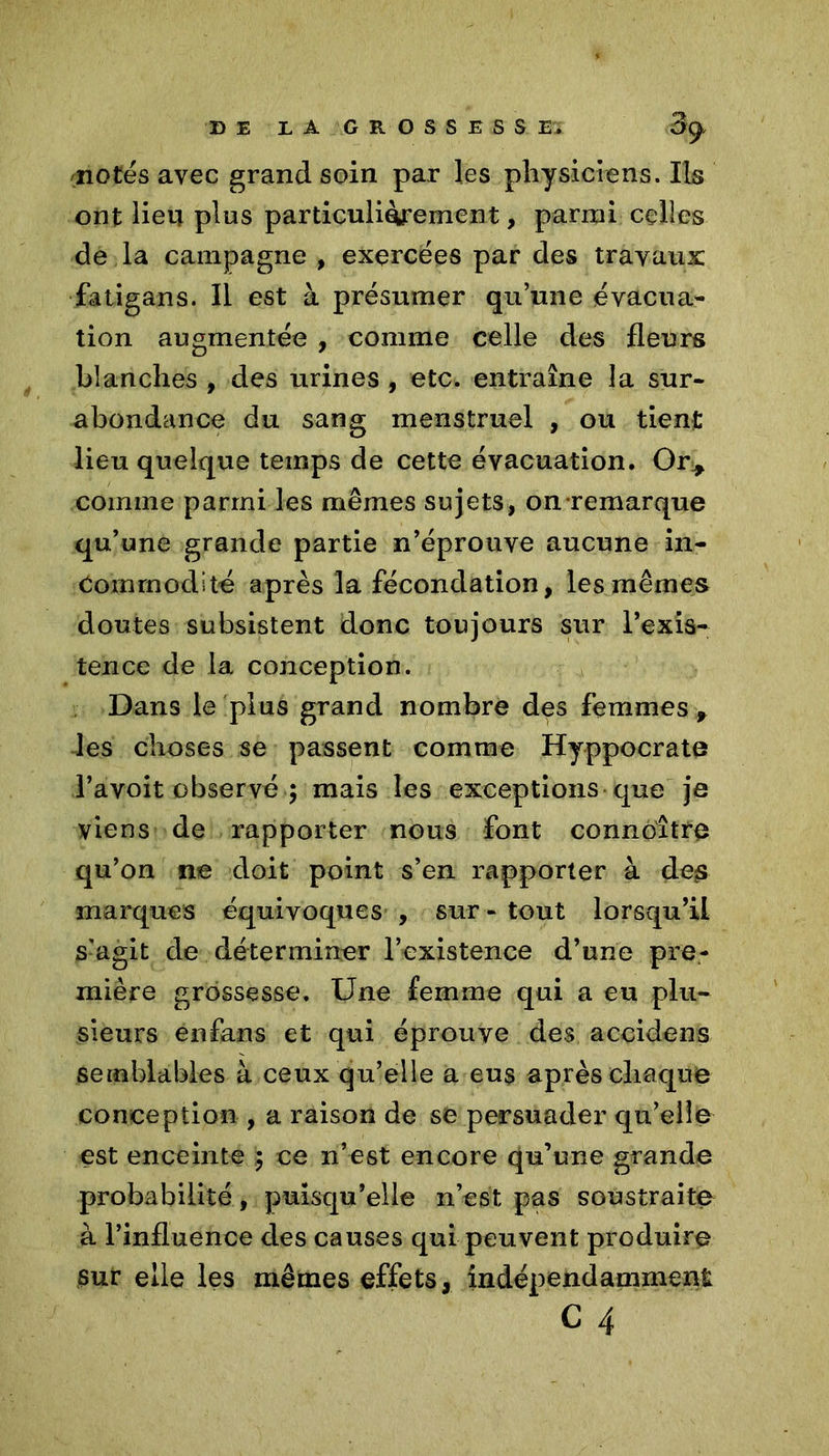 notés avec grand soin par les physiciens. Iis ont lieu pins particulièrement, parmi celles de la campagne , exercées par des travaux: fatigans. Il est à présumer qu’une évacua- tion augmentée , comme celle des fleurs blanches , des urines , etc. entraîne la sur- abondance du sang menstruel , ou tient lieu quelque temps de cette évacuation. Or* comme parmi les mêmes sujets, on remarque qu’une grande partie n’éprouve aucune in- commodité après la fécondation, les mêmes doutes subsistent donc toujours sur l’exis- tence de la conception. Dans le plus grand nombre des femmes * les choses se passent comme Hyppocrate Tavoit observé ; mais les exceptions que je viens de rapporter nous font connaître qu’on ne doit point s’en rapporter à des marques équivoques , sur-tout lorsqu’il s'agit de déterminer l’existence d’une pre- mière grossesse. Une femme qui a eu plu- sieurs enfans et qui éprouve des accidens semblables à ceux qu’elle a eus après chaque conception , a raison de se persuader qu’elle est enceinte $ ce n’est encore qu’une grande probabilité, puisqu’elle n’est pas soustraite à l’influence des causes qui peuvent produire Sur elle les mêmes effets, indépendamment C 4
