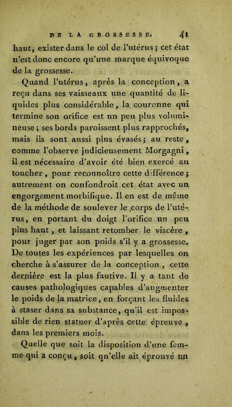 haut, exister dans le col de l’utérus ; cet état n'est donc encore qu'une marque équivoque de la grossesse. Quand l’utérus, après la conception, a reçu dans ses vaisseaux une quantité de li- quides plus considérable, la couronne qui termine son orifice est un peu plus volumi- neuse ; ses bords paroissent plus rapprochés, mais ils sont aussi plus évasés5 au reste, comme l’observe judicieusement Morgagni, il est nécessaire d’avoir été bien exercé au toucher , pour reconnoître cette différence ; autrement on confondroit cet état avec un engorgement morbifique. Il en est de même de la méthode de soulever le .corps de l’uté- rus , en portant du doigt l’orifice un peu plus haut, et laissant retomber le viscère , pour juger par son poids s’il y a grossesse. De toutes les expériences par lesquelles on cherche à s’assurer de la conception , cette dernière est la plus fautive. Il y a tant de causes pathologiques capables d’augmenter le poids de la matrice, en forçant les fluides à staser dans sa substance, qu’il est impos- sible de rien statuer d’après cette épreuve , dans les premiers mois. Quelle que soit la disposition d’une fem- me qui a conçu, soit qn’elle ait éprouvé un