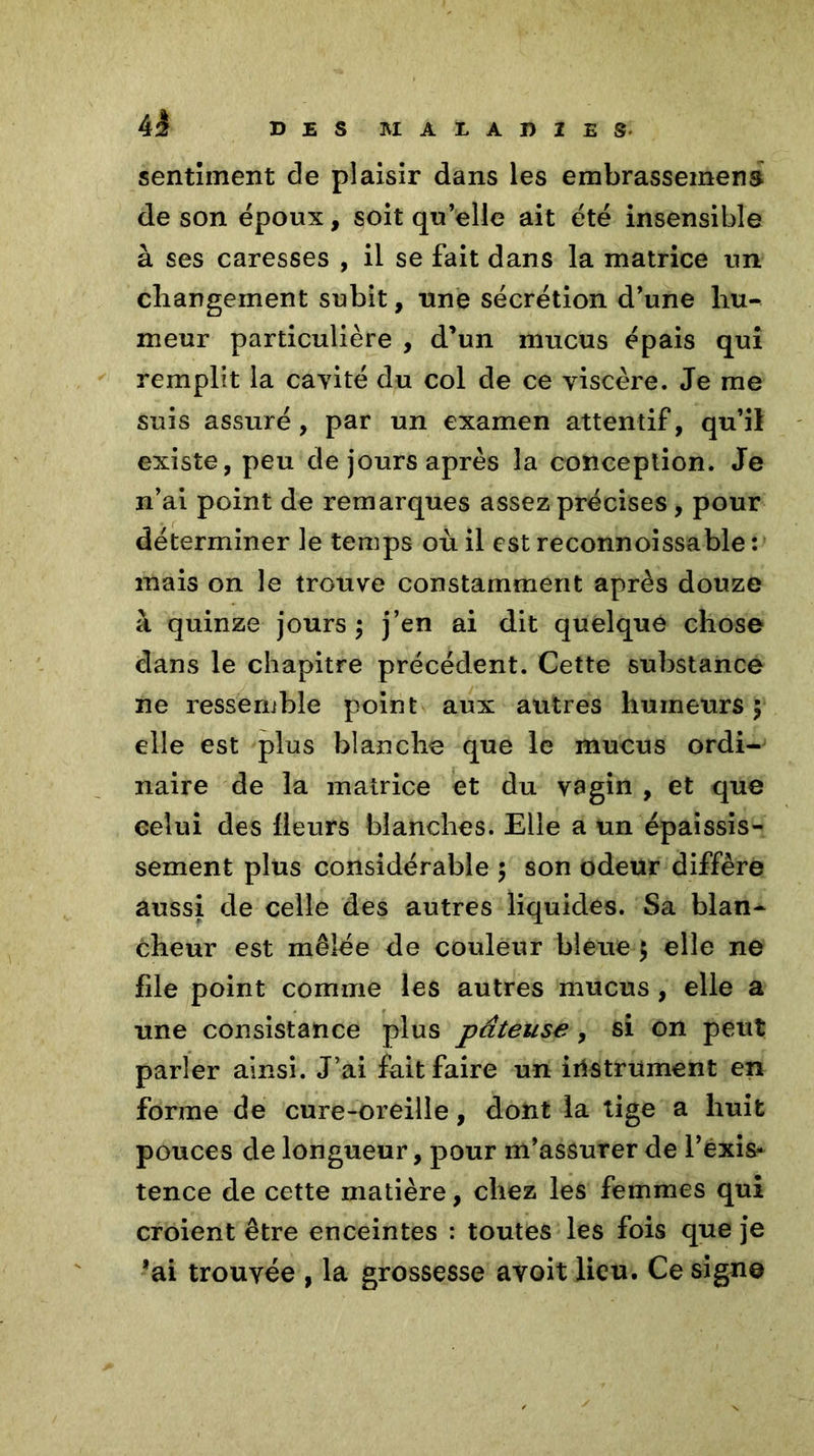 sentiment de plaisir dans les embrassement de son époux, soit qu’elle ait été insensible à ses caresses , il se fait dans la matrice un changement subit, une sécrétion d’une hu^ meur particulière , d’un mucus épais qui remplit la cavité du col de ce viscère. Je me suis assuré, par un examen attentif, qu’il existe, peu de jours après la conception. Je n’ai point de remarques assez précises , pour déterminer le temps où il est reconnoissable : mais on le trouve constamment après douze à quinze jours ; j’en ai dit quelque chose dans le chapitre précédent. Cette substance ne ressemble point aux autres humeurs y elle est plus blanche que le mucus ordi- naire de la matrice et du vagin , et que celui des fleurs blanches. Elle a un épaissis- sement plus considérable ; son odeur diffère aussi de celle des autres liquides. Sa blan- cheur est mêlée de couleur bleue $ elle ne file point comme les autres mucus , elle a une consistance plus pâteuse, si on peut parler ainsi. J’ai fait faire un instrument en forme de cure-oreille, dont la tige a huit pouces de longueur, pour m’assurer de l’éxis* tence de cette matière, chez les femmes qui croient être enceintes : toutes les fois que je ’ai trouvée , la grossesse avoit lieu. Ce signe
