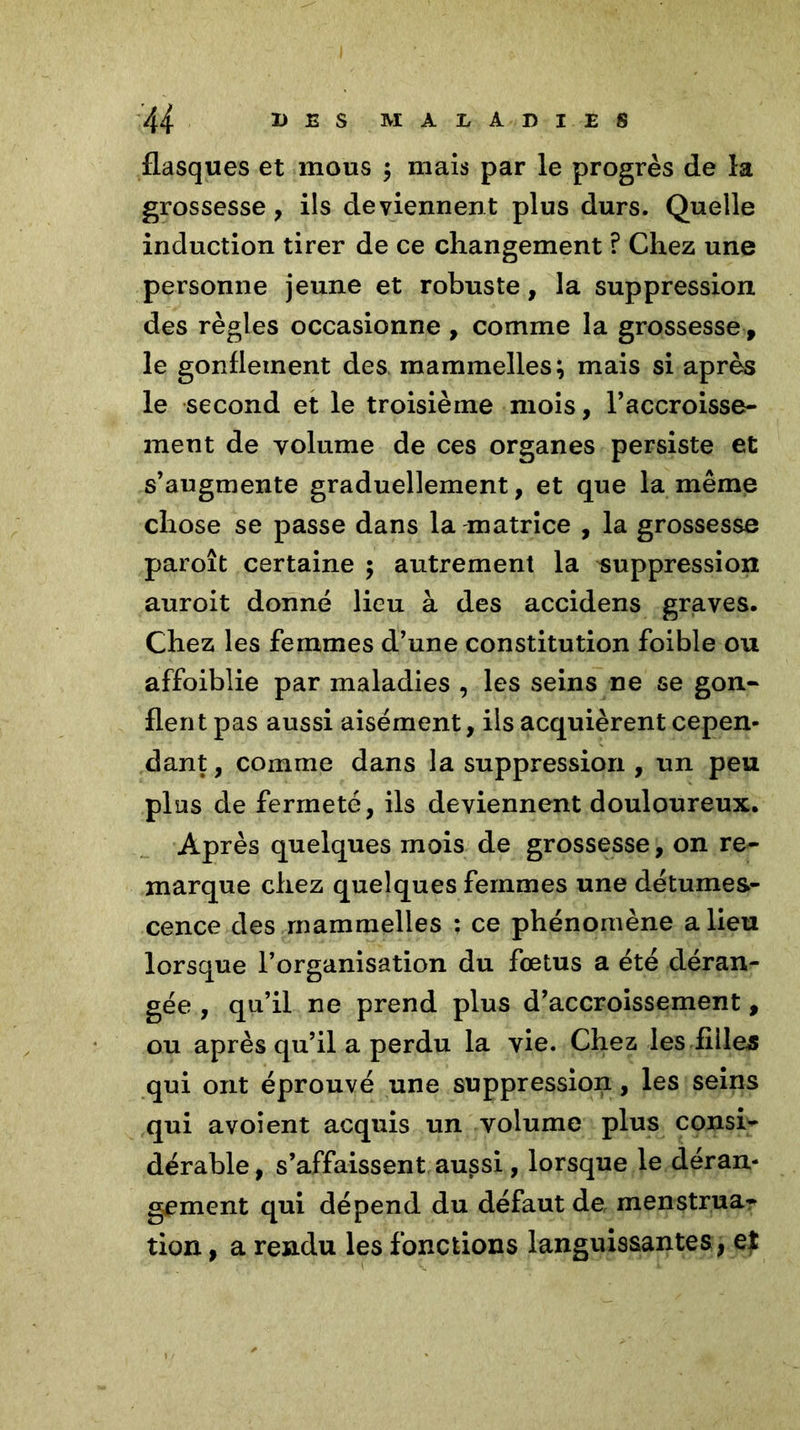 flasques et mous $ mais par le progrès de la grossesse, ils deviennent plus durs. Quelle induction tirer de ce changement ? Chez une personne jeune et robuste, la suppression des règles occasionne , comme la grossesse, le gonflement des mammelles} mais si après le second et le troisième mois, l'accroisse- ment de volume de ces organes persiste et s'augmente graduellement, et que la même chose se passe dans la matrice , la grossesse paroît certaine 5 autrement la suppression auroit donné lieu à des accidens graves. Chez les femmes d’une constitution foible ou affoiblie par maladies , les seins ne se gon- flent pas aussi aisément, ils acquièrent cepen- dant , comme dans la suppression , un peu plus de fermeté, ils deviennent douloureux. Après quelques mois de grossesse, on re- marque chez quelques femmes une détumes- cence des rnammelles : ce phénomène a lieu lorsque l’organisation du foetus a été déran- gée , qu’il ne prend plus d’accroissement, ou après qu’il a perdu la vie. Chez les filles qui ont éprouvé une suppression, les seins qui avoient acquis un volume plus consi- dérable , s’affaissent aussi, lorsque le déran- gement qui dépend du défaut de menstrua- tion , a rendu les fonctions languissantes , e$