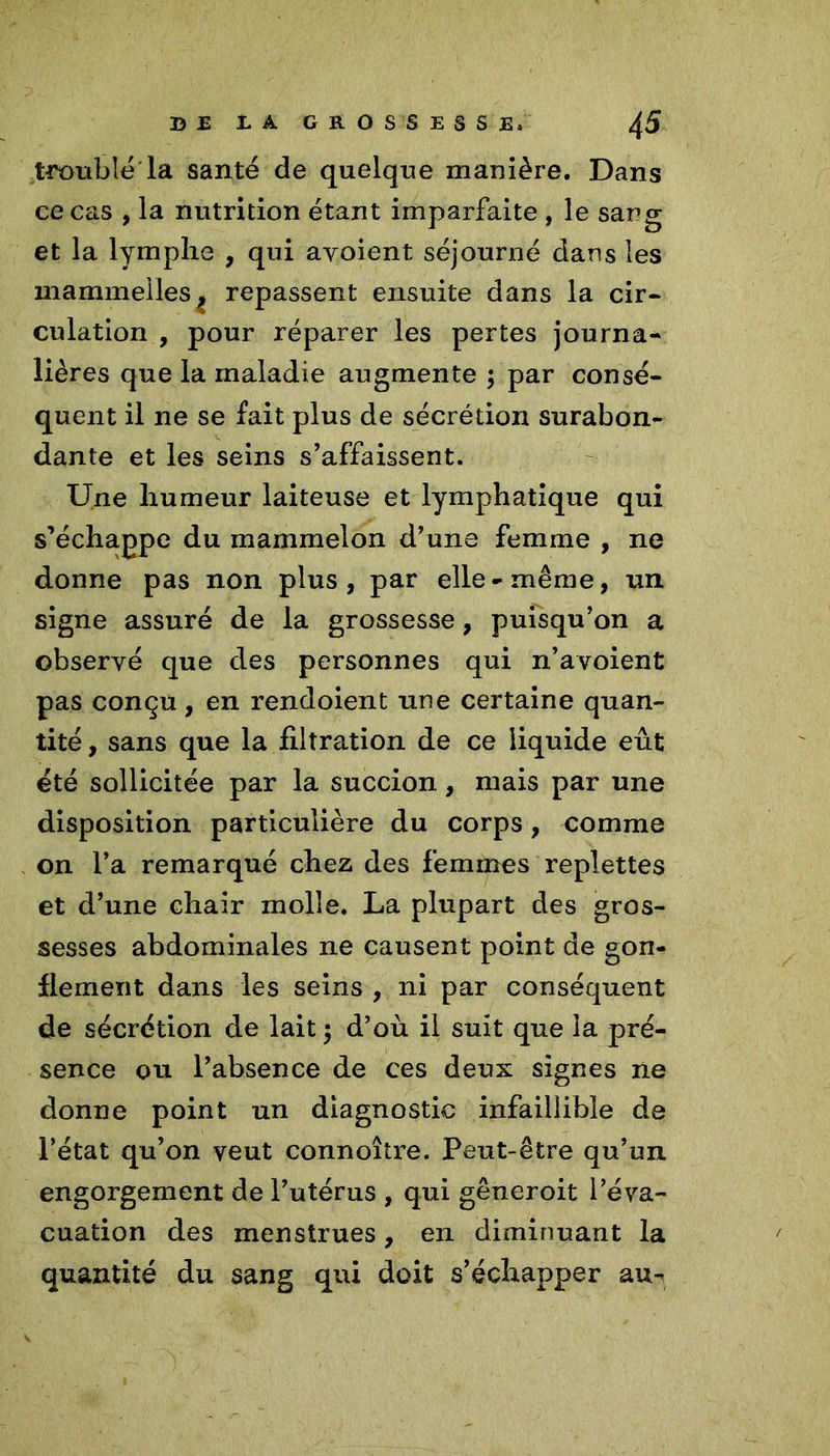 B JE JL A GROSSESS £» ^5 trouble la santé de quelque manière. Dans ce cas , la nutrition étant imparfaite , le sang et la lymphe , qui avoient séjourné dans les marmneiles, repassent ensuite dans la cir- culation , pour réparer les pertes journa- lières que la maladie augmente ; par consé- quent il ne se fait plus de sécrétion surabon- dante et les seins s’affaissent. Une humeur laiteuse et lymphatique qui s’échappe du mammelon d’une femme , ne donne pas non plus, par elle-même, un signe assuré de la grossesse, puisqu’on a observé que des personnes qui n’avoient pas conçu, en rendoient une certaine quan- tité , sans que la filtration de ce liquide eût été sollicitée par la succion, mais par une disposition particulière du corps, comme on l’a remarqué chez des femmes replettes et d’une chair molle. La plupart des gros- sesses abdominales ne causent point de gon- flement dans les seins , ni par conséquent de sécrétion de lait ; d’où il suit que la pré- sence ou l’absence de ces deux signes ne donne point un diagnostic infaillible de l’état qu’on veut connoître. Peut-être qu’un engorgement de l’utérus , qui gêneroit l’éva- cuation des menstrues, en diminuant la quantité du sang qui doit s’échapper au-