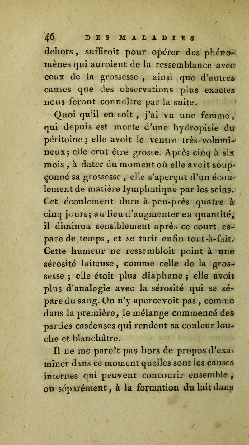 dehors , suffiroit pour opcrer des phe'no* mènes qui auroient de la ressemblance avec ceux de la grossesse , ainsi que d’autres causes que des observations plus exactes nous feront connaître par la suite. Quoi qu’il en soit , j’ai vu une femme, qui depuis est morte d’une hydropisie du péritoine; elle avoit le ventre très-volumi- neux; elle crut être grosse. Après cinq à six mois , à dater du moment où elle avoit soup- çonné sa grossesse , elle s’aperçut d’un écou- lement de matière lymphatique par les seins. Cet écoulement dura à-peu-près quatre à cinq jours; au lieu d’augmenter en quantité, il diminua sensiblement après ce court es- pace de temps, et se tarit enfin tout-à-fait. Cette humeur ne ressembloit point à une sérosité laiteuse, comme celle de la gros- sesse ; elle étoit plus diaphane ; elle avoit plus d’analogie avec la sérosité qui se sé- pare du sang. On n’y apercevoit pas , comme dans la première, le mélange commencé des parties caséeuses qui rendent sa couleur lou- che et blanchâtre. Il ne me paroît pas hors de propos d’exa- miner dans ce moment quelles sont les causes internes qui peuvent concourir ensemble , ou séparément ? à la formation du lait dans