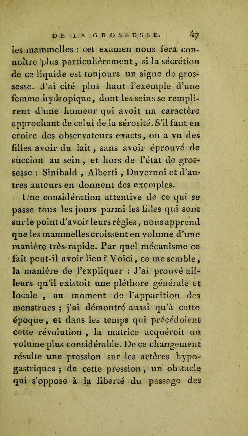les main m elles : cet examen nous fera cou* noître plus particulièrement, si la sécrétion de ce liquide est toujours un signe de gros- sesse. J’ai cité plus haut Fexemple d'une femme hydropique, dont les seins se rempli- rent d’une humeur qui ayoit un caractère approchant de celui de la sérosité. S’il faut en croire des observateurs exacts, on a vu des filles avoir du lait, sans avoir éprouvé de succion au sein , et hors de l’état de gros- sesse : Sinibald , Alberti, Duvernoi et d’au- tres auteurs en donnent des exemples. Une considération attentive de ce qui se passe tous les jours parmi les hiles qui sont sur le point d’avoir leurs règles, nous apprend que les mammelles croissent en volume d’une manière très-rapide. Par quel mécanisme ce fait peut-il avoir lieu? Voici, ce me semble, la manière de l’expliquer : J’ai prouvé ail- leurs qu’il existoit une pléthore générale et locale , au moment de l’apparition des menstrues 3 j’ai démontré aussi qu’à cette époque, et dans les temps qui précédoient cette révolution , la matrice acquéroit un volume plus considérable. De ce changement résulte une pression sur les artères hypo- gastriques 3 de cette pression, un obstacle qui s’oppose à la liberté du passage des