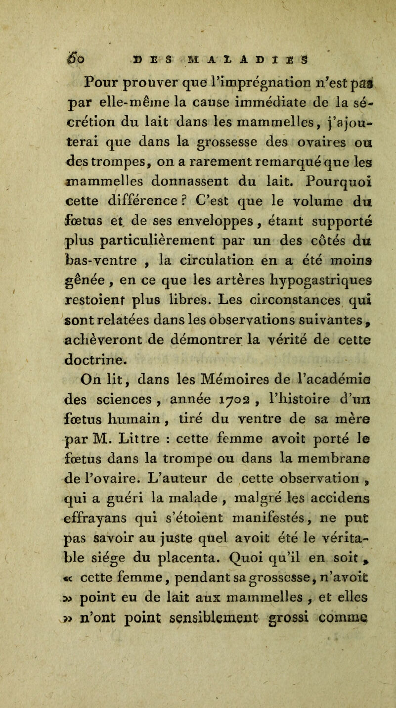 Pour prouver que l’imprégnation n’est pag par elle-même la cause immédiate de la sé- crétion du lait dans les mammelles, j’ajou- terai que dans la grossesse des ovaires ou des trompes, on a rarement remarqué que les mammelles donnassent du lait. Pourquoi cette différence ? C’est que le volume du foetus et de ses enveloppes, étant supporté plus particulièrement par un des côtés du bas-ventre , la circulation en a été moins gênée , en ce que les artères hypogastriques restoient plus libres. Les circonstances qui sont relatées dans les observations suivantes , achèveront de démontrer la vérité de cette doctrine. On lit, dans les Mémoires de l’académie des sciences , année 1702 , l’histoire d’un fœtus humain, tiré du ventre de sa mère par M. Littré : cette femme avoit porté le fœtus dans la trompe ou dans la membrane de l’ovaire. L’auteur de cette observation , qui a guéri la malade , malgré les accidens effrayans qui s’étoient manifestés, ne put pas savoir au juste quel avoit été le vérita- ble siège du placenta. Quoi qu’il en soit p « cette femme, pendant sa grossesse, n’avoit point eu de lait aux mammelles , et elles » n’ont point sensiblement grossi comme