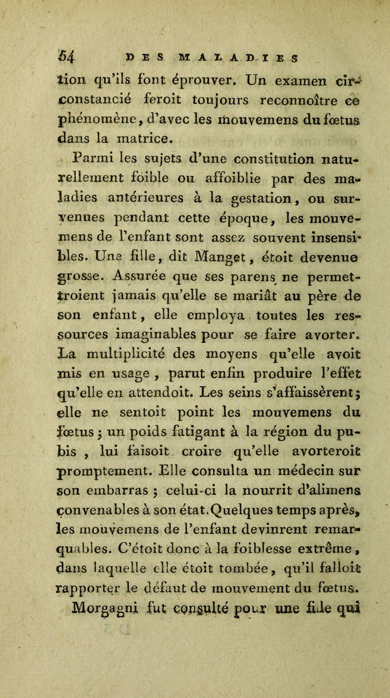 îion qu’ils font éprouver. Un examen cîr-1 constancié feroit toujours reconnoître c© phénomène, d’avec les mouvemens du fœtus dans la matrice. Parmi les sujets d’une constitution natu- rellement foible ou affoiblie par des ma- ladies antérieures à la gestation, ou sur- venues pendant cette époque, les mouve- irsens de l’enfant sont assez souvent insensi* blés. Une fille, dit Manget, étoit devenue grosse. Assurée que ses parens ne permet- îroient jamais qu’elle se mariât au père de son enfant, elle employa toutes les res- sources imaginables pour se faire avorter. La multiplicité des moyens qu’elle a voit mis en usage , parut enfin produire l’effet qu’elle en attendoit. Les seins s’affaissèrent ; elle ne sentoit point les mouvemens du fœtus $ un poids fatigant à la région du pu- bis , lui faisoit croire qu’elle avorteroit promptement. Elle consulta un médecin sur son embarras $ celui-ci la nourrit d’alimena convenables à son état.Quelques temps après, les mouvemens de l’enfant devinrent remar- quables. C’étoit donc à la foibîes.se extrême, dans laquelle elle étoit tombée, qu’il falloit rapporter le défaut de mouvement du fœtus. Morgagni fut ÇQpgulté pour une fuie qui