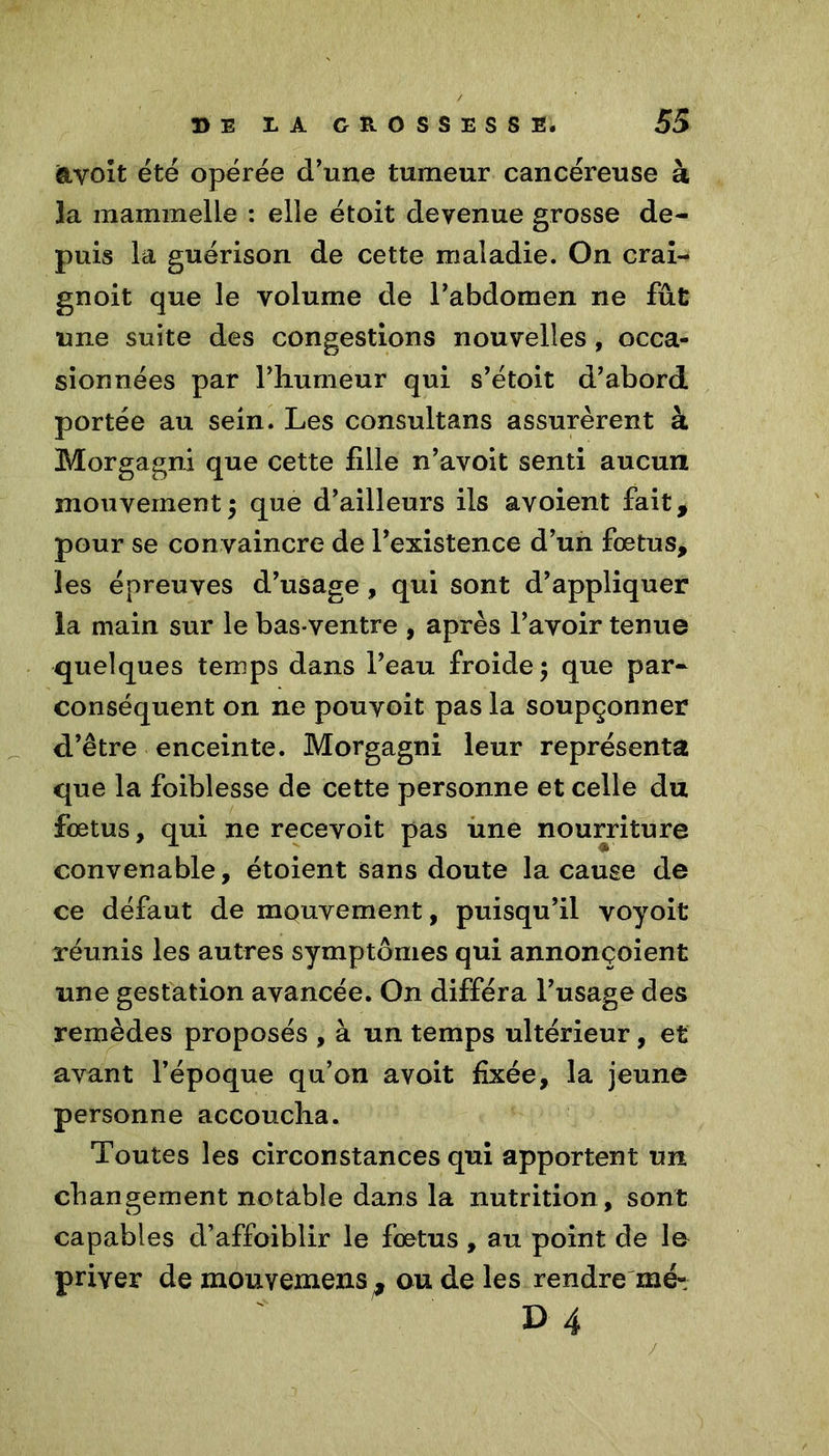 ftyolt été opérée d’une tumeur cancéreuse à la mammelie : elle étoit devenue grosse de- puis la guérison de cette maladie. On crai- gnoit que le volume de l’abdomen ne fût une suite des congestions nouvelles , occa- sionnées par l’humeur qui s’étoit d’abord portée au sein. Les consultans assurèrent à Morgagni que cette fille n’avoit senti aucun mouvement5 que d’ailleurs ils avoient fait, pour se convaincre de l’existence d’un fœtus, les épreuves d’usage, qui sont d’appliquer la main sur le bas-ventre , après l’avoir tenue quelques temps dans l’eau froide; que par- conséquent on ne pouvoit pas la soupçonner cl’être enceinte. Morgagni leur représenta que la foiblesse de cette personne et celle du fœtus, qui ne recevoit pas une nourriture convenable, étoient sans doute la cause de ce défaut de mouvement, puisqu’il voyoit réunis les autres symptômes qui annonçoient une gestation avancée. On différa l’usage des remèdes proposés , à un temps ultérieur, et avant l’époque qu’on avoit fixée, la jeune personne accoucha. Toutes les circonstances qui apportent un changement notable dans la nutrition , sont capables d’affoiblir le fœtus , au point de le priver de mouvemens, ou de les rendre mé- D 4