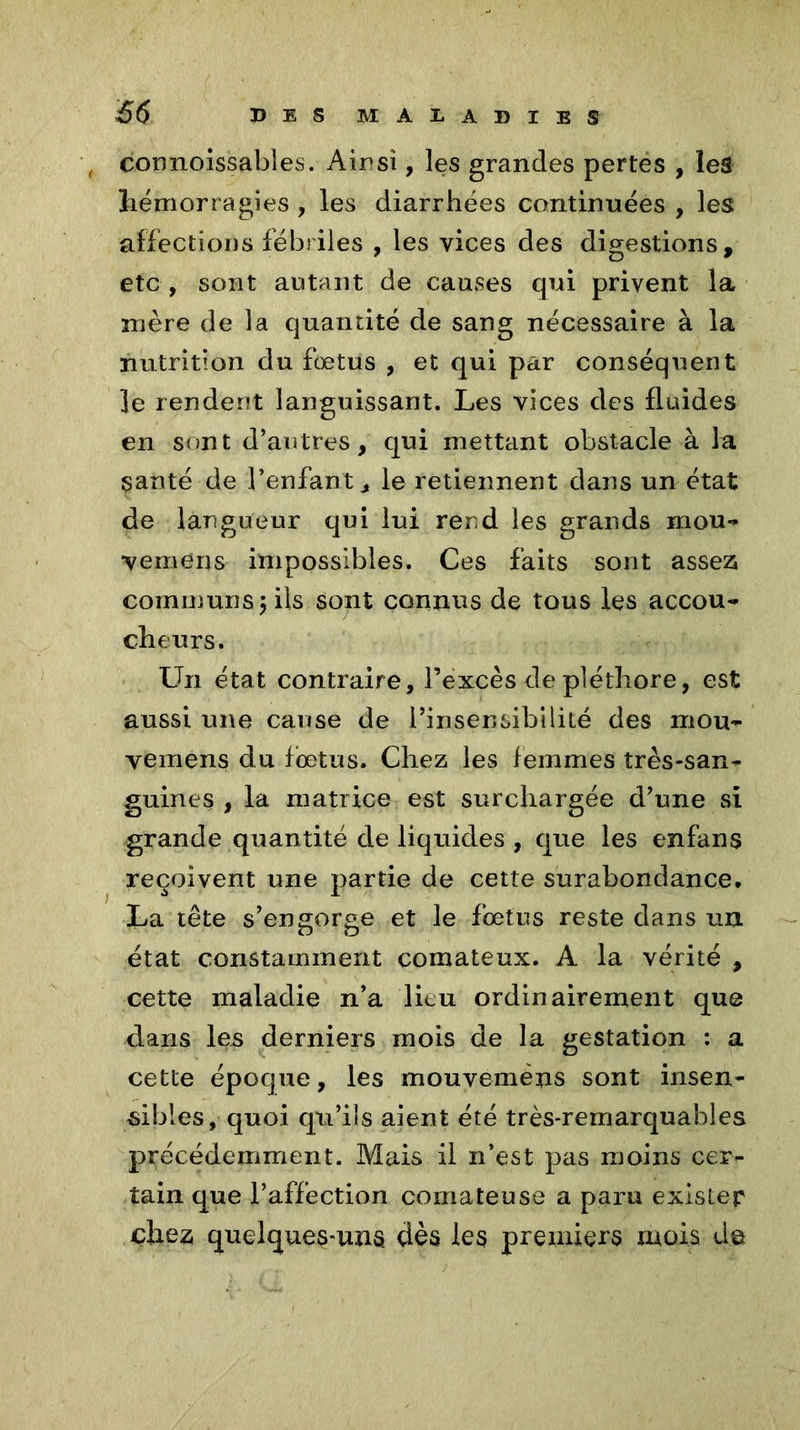 connoissabîes. Ainsi, les grandes pertes , les hémorragies , les diarrhées continuées , les affections fébriles , les vices des digestions, etc , sont autant de causes qui privent la mère de la quantité de sang nécessaire à la nutrition du fœtus , et qui par conséquent le render?t languissant. Les vices des fluides en sont d’antres, qui mettant obstacle à la santé de l’enfant ^ le retiennent dans un état de langueur qui lui rend les grands mou-* •vemens impossibles. Ces faits sont assez communs $ ils sont connus de tous les accou- cheurs. Un état contraire, l’excès de pléthore, est aussi une cause de l’insensibilité des mou- vemens du fœtus. Chez les femmes très-san- guines , la matrice est surchargée d’une si grande quantité de liquides , que les enfans reçoivent une partie de cette surabondance. La tête s’engorge et le fœtus reste dans un état constamment comateux. A la vérité , cette maladie n’a lieu ordinairement que dans les derniers mois de la gestation : a cette époque, les mouvemèns sont insen- sibles, quoi qu’ils aient été très-remarquables précédemment. Mais il n’est pas moins cer- tain que l’affection comateuse a paru exister chez quelques-uns dès les premiers mois do