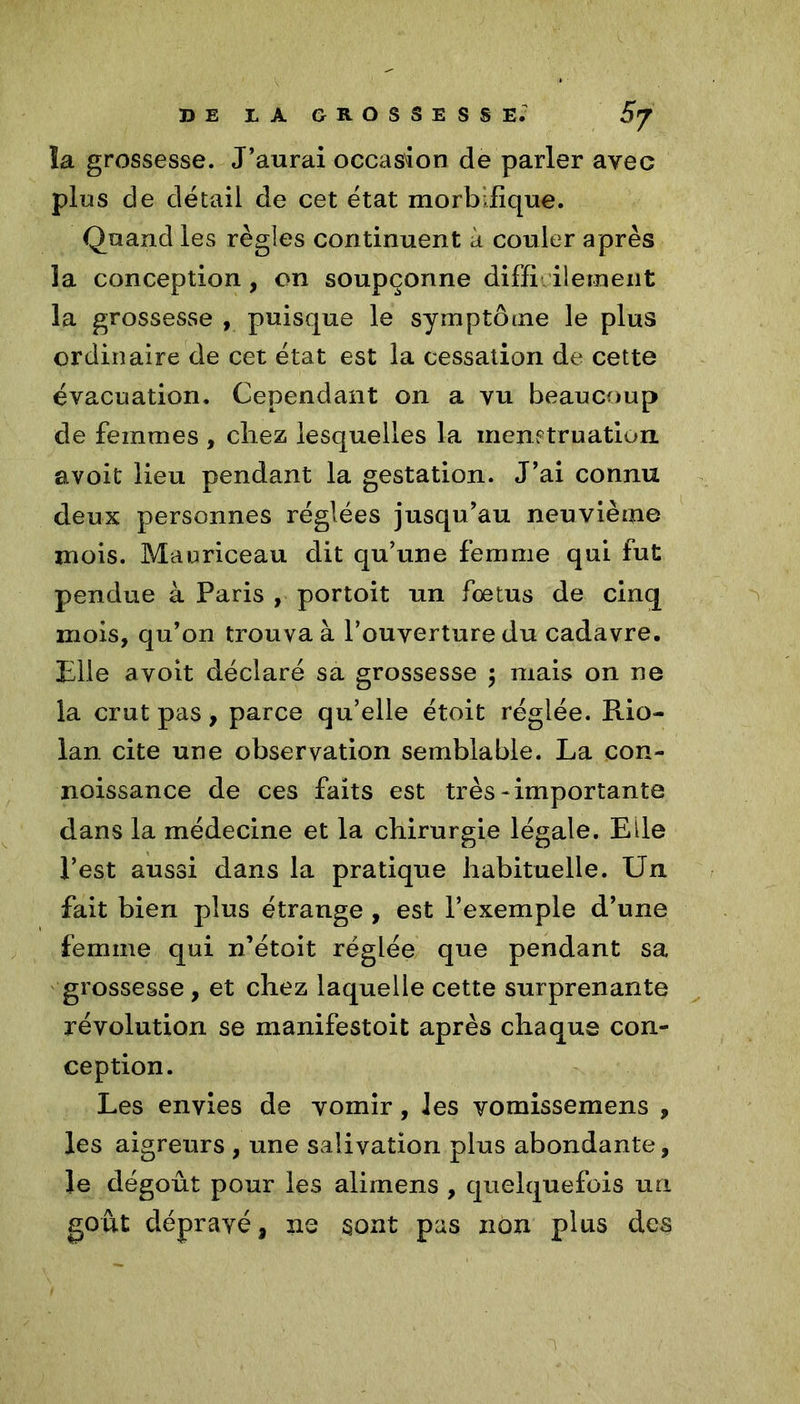 la grossesse. J’aurai occasion de parler avec plus de détail de cet état morbifique. Quand les règles continuent à couler après la conception , on soupçonne diffi bernent la grossesse , puisque le symptôme le plus ordinaire de cet état est la cessation de cette évacuation. Cependant on a vu beaucoup de femmes , cliez lesquelles la menetruation avoit lieu pendant la gestation. J’ai connu deux personnes réglées jusqu’au neuvième mois. Mauriceau dit qu’une femme qui fut pendue à Paris , portoit un fœtus de cinq mois, qu’on trouva à l’ouverture du cadavre. Elle avoit déclaré sa grossesse $ mais on ne la crut pas, parce qu’elle étoit réglée. Rio- lan cite une observation semblable. La con- noissance de ces faits est très * importante dans la médecine et la chirurgie légale. Elle l’est aussi dans la pratique habituelle. Un fait bien plus étrange , est l’exemple d’une femme qui n’étoit réglée que pendant sa grossesse , et chez laquelle cette surprenante révolution se manifestoit après chaque con- ception. Les envies de vomir, les vomissemens , les aigreurs , une salivation plus abondante, le dégoût pour les alimens , quelquefois un goût dépravé, ne sont pas non plus des