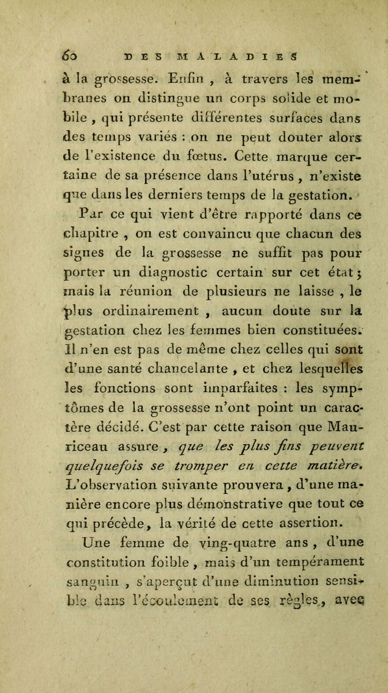à la grossesse. Enfin , à travers les mem- branes on distingue un corps solide et mo- bile , qui présente différentes surfaces dans des temps variés : on ne peut douter alors de l’existence du fœtus. Cette marque cer- taine de sa présence dans l’utérus , n’existe que dans les derniers temps de la gestation. Par ce qui vient d’être rapporté dans ce chapitre , on est convaincu que chacun des signes de la grossesse ne suffit pas pour porter un diagnostic certain sur cet état $ mais la réunion de plusieurs ne laisse , le plus ordinairement , aucun doute sur la gestation chez les femmes bien constituées. Il n’en est pas de même chez celles qui sont d’une santé chancelante , et chez lesquelles les fonctions sont imparfaites : les symp- tômes de la grossesse n’ont point un carac- tère décidé. C’est par cette raison que Mau- riceau assure , que les plus fins peuvent quelquefois se tromper en cette matière. L’observation suivante prouvera , d’une ma- nière encore plus démonstrative que tout ce qui précède, la vérité de cette assertion. Une femme de ying-quatre ans , d’une constitution foible , mais d’un tempérament sanguin , s’aperçut d’une diminution sensL ble dans l'écoulement de ses règles., aveç