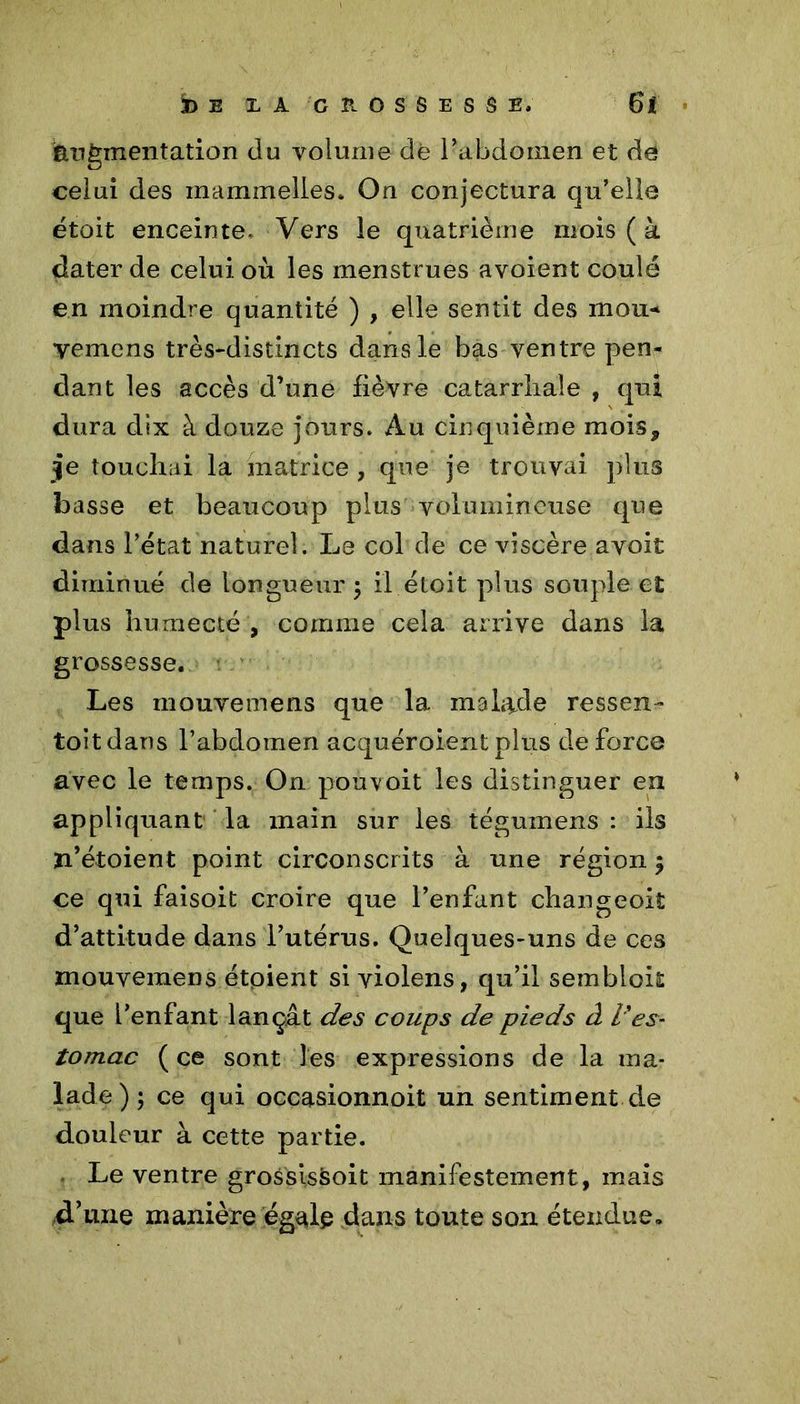 augmentation du volume dè l’abdomen et de celui des rnammelles. On conjectura qu’elle étoit enceinte. Vers le quatrième mois (à dater de celui où les menstrues avoient coulé en moindre quantité ) , elle sentit des mou* yemens très-distincts dans le bas ventre pen- dant les accès d’une fièvre catarrhale , qui dura dix à douze jours. Au cinquième mois, 3e touchai la matrice , que je trouvai plus basse et beaucoup plus volumineuse que dans l’état naturel. Le col de ce viscère avoit diminué de longueur ; il étoit plus souple et plus humecté , comme cela arrive dans la grossesse. Les mouvemens que la malade ressen- toit dans l’abdomen acquéroient plus de force avec le temps. On pou voit les distinguer en appliquant la main sur les tégumens : ils ïi’étoient point circonscrits à une région 5 ce qui faisoit croire que l’enfant changeoiî d’attitude dans l’utérus. Quelques-uns de ces mouvemens étpient si violens, qu’il sembloit que l’enfant lançât des coups de pieds à l'es- tomac ( ce sont les expressions de la ma- lade); ce qui occasionnoit un sentiment de douleur à cette partie. Le ventre grossissoit manifestement, mais d.’une manière égale dans toute son étendue.