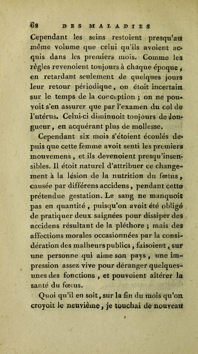 6â B E S MALADIES Cependant les seins restoient presqu*atï même volume que celui qu’ils avoient ao quis dans les premiers mois. Comme les règles revenoient toujours à chaque époque t en retardant seulement de quelques jours leur retour périodique, on étoit incertain sur le temps de la conception ; on ne pou- voit s’en assurer que par l’examen du col de l’utérus. Celui-ci diminuoit toujours de lon- gueur , en acquérant plus de mollesse. Cependant six mois s’étoient écoulés de- puis que cette femme avoit senti les premiers mouyemens , et ils devenoient presqu’insen- sibles. Il étoit naturel d’attribuer ce change- ment à la lésion de la nutrition du fœtus 9 causée par différens accidens, pendant ce^te prétendue gestation. Le sang ne manquoifc pas en quantité , puisqu’on avoit été obligé de pratiquer deux saignées pour dissiper des accidens résultant de la pléthore ; mais des affections morales occasionnées par la consi- dération des malheurs publics , faisoient, sur une personne qui aime son pays , une im- pression assez vive pour déranger quelques- unes des fonctions , et pouvoient altérer la santé du fœtus. Quoi qu’il en soit, sur la fin du mois qu’on, croyoit le neuvième , je touchai de nouveau