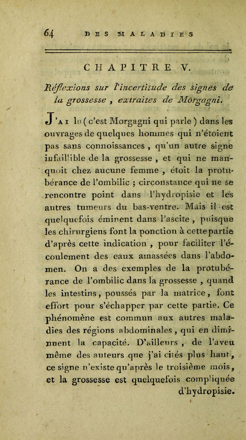 6 4 DES SÎAÏiADÏÏ'S CHAPITRE Y. Réflexions sur Vincertitude des signés de la grossesse , extraites de Môrgagni. J a i lu ( c’est Morgagni qui parle ) dans les ouvrages de quelques hommes qui n’étoient pas sans connoissances , qu’un autre signe infaillible de la grossesse , et qui ne man- quait chez aucune femme , étoit la protu- bérance de l’ombilic ; circonstance qui ne se rencontre point dans l’hydropisie et les antres tumeurs du bas-ventre. Mais il est quelquefois éminent dans l’ascite , puisque les chirurgiens font la ponction à cette partie d’après cette indication , pour faciliter l’é- coulement des eaux amassées dans l’abdo- men. On a des exemples de la protubé- rance de l’ombilic dans la grossesse , quand les intestins, poussés par la matrice, font effort pour s’échapper par cette partie. Ce phénomène est commun aux autres mala- dies des régions abdominales , qui en dimi- nuent la capacité. D’ailleurs , de l’aveu même des auteurs que j’ai cités plus haut, ce signe n’existe qu’après le troisième mois, et la grossesse est quelquefois compliquée d’hydropisie.