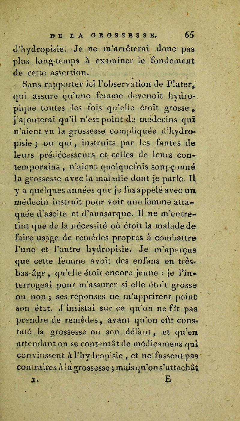 d’hydropisie. Je ne m’arrêterai donc pas plus long temps à examiner le fondement de cette assertion. Sans rapporter ici l’observation de Plater* qui assure qu’une femme devenoit hydro- pique toutes les fois qu’elie étoit grosse , j’ajouterai qu’il n’est point de médecins qui n’aient vu la grossesse compliquée d’hydro- pisie ; ou qui, instruits par les fautes de leurs prédécesseurs et celles de leurs con- temporains, n’aient quelquefois soupçonné la grossesse avec la maladie dont je parle 11 y a quelques années que je fus appelé avec un médecin instruit pour voir une femme atta- quée d’ascite et d’anasarque. Il ne m’entre- tint que de la nécessité où étoit la malade de faire usage de remèdes propres à combattre l’une et l’autre liydropide. Je m’aperçus que cette femme avoit des enfans en très- bas-âge , qu’elle étoit encore jeune : je l’in- terrogeai pour m’assurer si elle étoit grosse ou non 5 ses réponses ne m’apprirent point son état. J’insistai sur ce qu’on ne fit pas prendre de remèdes, avant qu’on eût cons- taté la grossesse ou son défaut, et qu’en attendant on se contentât de médicamens qui convinssent àl’hydrop'sie , et ne fussent pas contraires à la grossesse ; mais qu’on s’attachât J. E