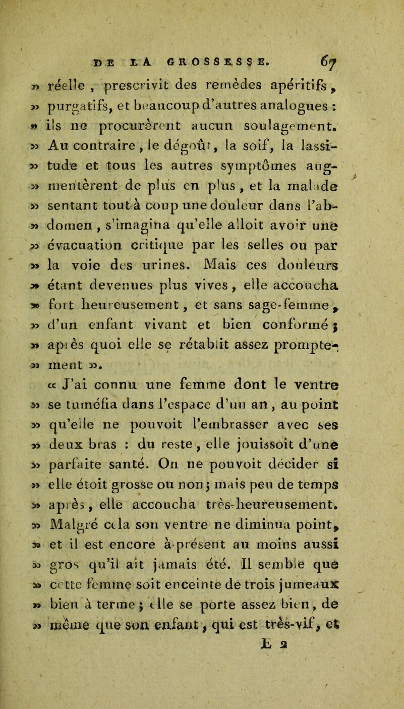 y> réelle , prescrivit des remèdes apéritifs * >5 purgatifs, et beaucoup d’autres analogues : » ils ne procurèrent aucun soulagement. 33 Au contraire , le dégoûr, la soif, la lassi- 33 tu de et tous les autres symptômes aug- » méritèrent de plus en plus , et la mal a de « sentant tout à coup une douleur dans i’ab- » dotnen , s’imagina qu’elle alloit avo;r une 33 évacuation critique par les selles ou par » la voie des urines. Mais ces douleurs 3» étant devenues plus vives, elle accoucha » fort heureusement, et sans sage-femme * » d’un enfant vivant et bien conformé ; >» apîès quoi elle se rétablit assez prompte- 33 ment 33. cc J’ai connu une femme dont le ventre $3 se tuméfia dans Fespace d’un an, au point 33 qu’elle ne pouvoit l’embrasser avec ses 3> deux bras : du reste , elle jouissoit d’une 33 parfaite santé. On ne pouvoit décider si » elle étoit grosse ou non $ mais peu de temps 3> après, elle accoucha très-heureusement. 33 Malgré et la son ventre ne diminua point* » et il est encore à présent au moins aussi 33 gros qu’il ait jamais été. Il semble que » cette femme soit enceinte de trois jumeaux » bien à terme $ elle se porte assez bien, de 3> meme que son enfant, qui est très-vif, et h 3
