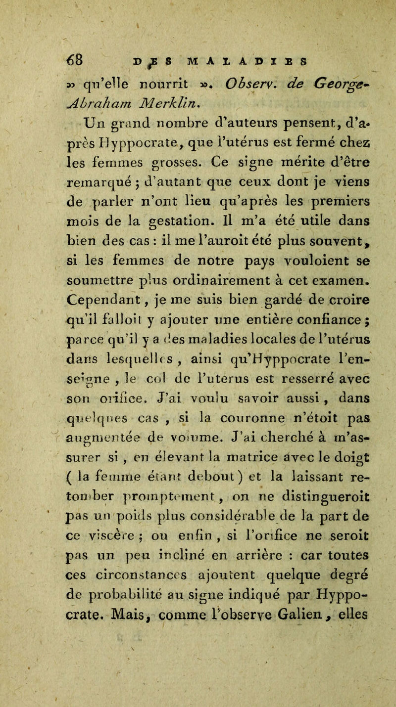 <58 w qu’elle nourrit ». Observ. de George- Abraham Merklin. Un grand nombre d’auteurs pensent, d’a- près Byppocrata, que l’utérus est fermé chez les femmes grosses. Ce signe mérite d’être remarqué; d’autant que ceux dont je Tiens de parler n’ont lieu qu’a près les premiers mois de la gestation. Il m’a été utile dans bien des cas : il me l’auroit été plus souvent, si les femmes de notre pays vouloient se soumettre plus ordinairement à cet examen. Cependant, je me suis bien gardé de croire qu’il falloit y ajouter une entière confiance ; parce qu’il y a des maladies locales de l’utérus dans lesquelles, ainsi qu’Hyppocrate l’en- seigne , le col de l’uterus est resserré avec son orifice. J’ai voulu savoir aussi , dans quelques cas , si la couronne n’étoit pas augmentée de voiume. J’ai cherché à m’as- surer si , en élevant la matrice avec le doigt ( la femme étant debout) et la laissant re- ton *ber promptement, on ne distingueroit pas un poids plus considérable de la part de ce viscère ; ou enfin , si l’orifice ne seroit pas un peu incliné en arrière : car toutes ces circonstances ajoutent quelque degré de probabilité au signe indiqué par Hyppo- crate. Mais, comme l’observe Galien, elles