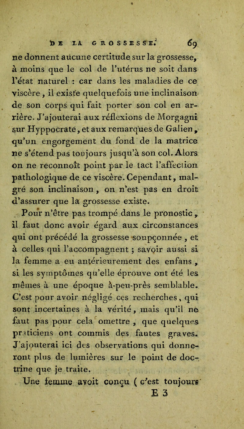 ne donnent aücune certitude sur la grossesse, à moins que le col de l’utérus ne soit dans l’état naturel : car dans les maladies de ce viscère , il existe quelquefois une inclinaison de son corps qui fait porter son col en ar- rière. J’ajouterai aux réflexions de Morgagni sur Hyppocrate, et aux remarques de Galien , qu’un engorgement du fond de la matrice ne s’étend pas toujours jusqu’à son col. Alors on ne reconnoît point par le tact l’affection pathologique de ce viscère. Cependant, mal- gré son inclinaison , on n’est pas en droit d’assurer que la grossesse existe. Pour n’être pas trompé dans le pronostic r il faut donc avoir égard aux circonstances qui ont précédé la grossesse soupçonnée , et à celles qui l’accompagnent ; savoir aussi si la femme a eu antérieurement des enfans , si les symptômes qu’elle éprouve ont été les mêmes à une époque à-peu-près semblable. C’est pour avoir négligé ces recherches, qui sont incertaines à la vérité, mais qu’il ne faut pas pour cela omettre , que quelques Pr ’ ticiens ont commis des fautes graves. J’ajquterai ici des observations qui donne- ront plus de lumières sur le point de doc- trine que je traite. Une lemine avoit conçu ( c'est toujours E 3