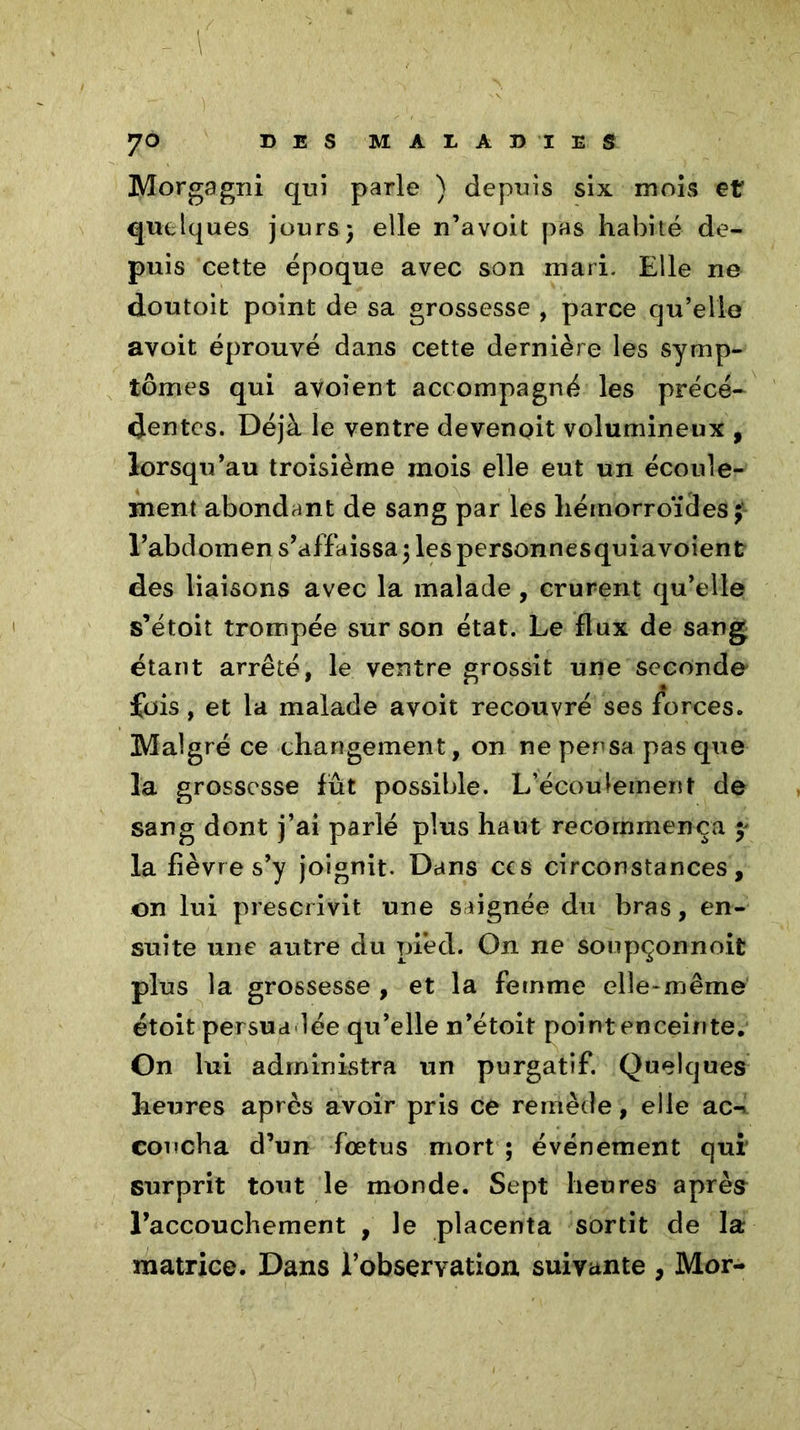 Morgagni qui parle ) depuis six mois et quelques jours} elle n’avoit pas habité de- puis cette époque avec son mari. Elle ne doutoit point de sa grossesse , parce cju’elie avoit éprouvé dans cette dernière les symp- tômes qui avoient accompagné les précé- dentes. Déjà le ventre devenpit volumineux , lorsqu’au troisième mois elle eut un écoule- ment abondant de sang par les hémorroïdes; l’abdomen s’affaissa} les personnesquiavoient des liaisons avec la malade, crurent qu’elle s’étoit trompée sur son état. Le flux de sang étant arrêté, le ventre grossit une seconde fois, et la malade avoit recouvré ses forces. Malgré ce changement, on ne pensa pas que la grossesse fût possible. L’écoulement de sang dont j’ai parlé plus haut recommença y la fièvre s’y joignit. Dans ccs circonstances, on lui prescrivit une saignée du bras, en- suite une autre du pied. On ne soupçonnoit plus la grossesse , et la femme elle-même étoit persuadée qu’elle n’étoit point enceinte. On lui administra un purgatif. Quelques heures après avoir pris ce remède, elle ac-* coucha d’un foetus mort ; événement qui surprit tout le monde. Sept heures après l’accouchement , le placenta sortit de la matrice. Dans l’observation suivante , Mor-