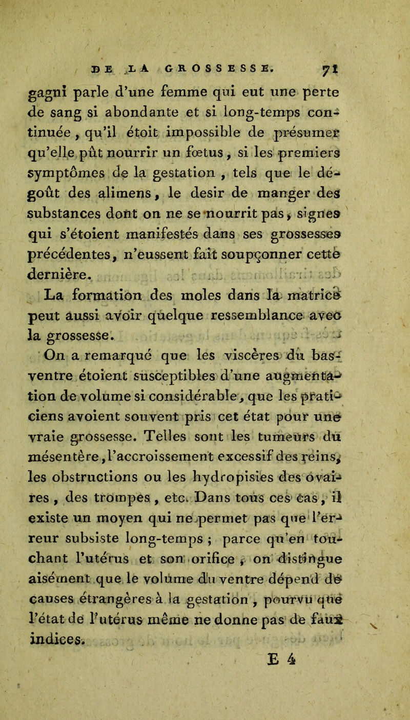 gagni parle d’une femme qui eut une perte de sang si abondante et si long-temps con- tinuée , qu’il étoit impossible de présume# qu’elle pût nourrir un fœtus, si les premiers symptômes de la gestation , tels que le dé- goût des alimens, le désir de manger des substances dont on ne se nourrit pas > signes qui s’étoient manifestés dans ses grossesses précédentes, n’eussent fait soupçonner cette dernière. La formation des moles dans la matricd peut aussi avoir quelque ressemblance avec la grossesse. -J On a remarqué que les viscères du basf- yentre étoient susceptibles d’une augmenta-* tion de volume si considérable, que les pfatfc ciens avoient souvent pris cet état pour une vraie grossesse. Telles sont les tumeurs du mésentère,l’accroissement excessif des reins* les obstructions ou les hydropisies des ovai-* res , des trompes, etc*. Dans tous ces Cas, il existe un moyen qui ne permet pas que Per-* reur subsiste long-temps ; parce qu’en tou- chant l’utérus et son orifice * on distingue aisément que le yolûme du ventre dépend dé causes étrangères à la gestation , pourvu qttë l’état de l’utérus même ne donne pas de faujl indices.