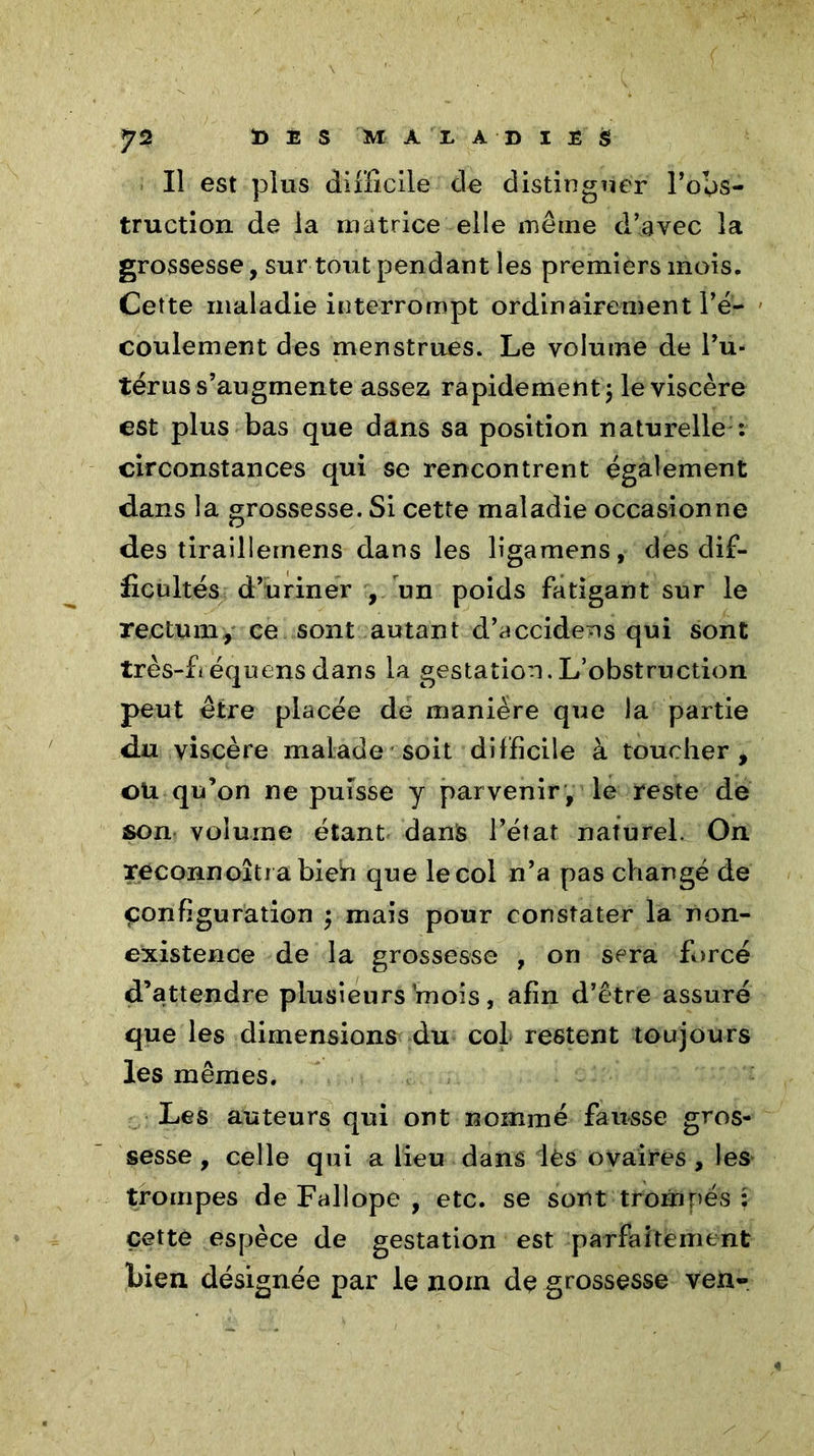 Il est plus difficile de distinguer l’obs- truction de la matrice elle même d’avec la grossesse, sur tout pendant les premiers mois. Cette maladie interrompt ordinairement l’é- coulement des menstrues. Le volume de l’u- térus s’augmente assez rapidement 5 le viscère est plus bas que dans sa position naturelle : circonstances qui se rencontrent également dans la grossesse. Si cette maladie occasionne des tiraillemens dans les ligamens, des dif- ficultés d’uriner , un poids fatigant sur le rectum, ce sont autant d’accidens qui sont très-fiéquensdans la gestation.L’obstruction peut être placée de manière que la partie du viscère malade soit difficile à toucher, ou qu’on ne puisse y parvenir , le reste de son volume étant danls l’état naturel. On reconnoîtrabieh que le col n’a pas changé de configuration pmais pour constater la non- existence de la grossesse , on sera forcé d’attendre plusieurs mois, afin d’être assuré que les dimensions du col restent toujours les mêmes. Les auteurs qui ont nommé fausse gros- sesse , celle qui a lieu dans lès ovaires, les trompes de Fallope , etc. se sont trompés : cette espèce de gestation est parfaitement bien désignée par le nom de grossesse ven-