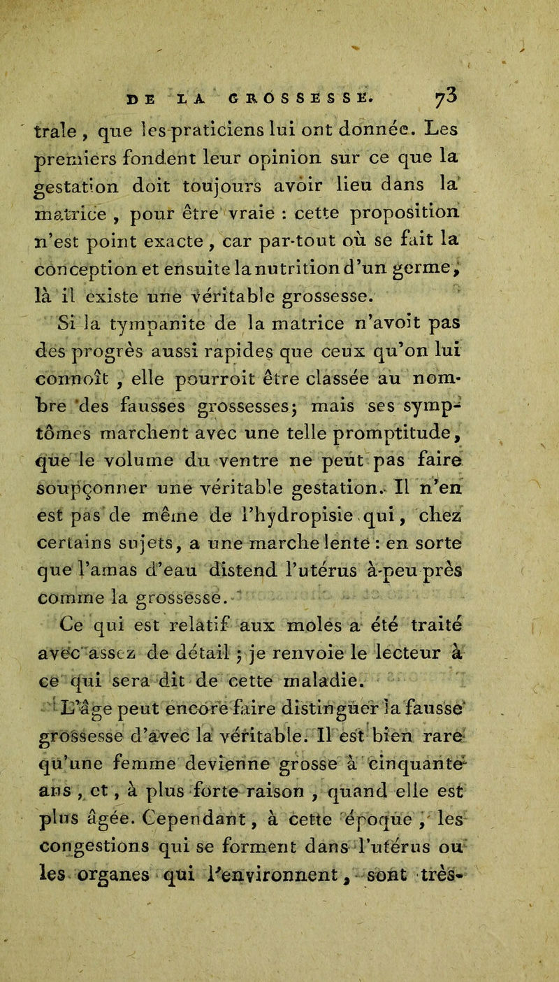 traie, que les praticiens lui ont donnée. Les premiers fondent leur opinion sur ce que la gestation doit toujours avoir lieu dans la matrice , pour être vraie : cette proposition n’est point exacte , car par-tout où se fait la conception et ensuite lanutritiond’un germe, là il existe une véritable grossesse. Si la tympanite de la matrice n’avoit pas des progrès aussi rapides que ceux qu’on lui connoît , elle pourroit être classée au nom- bre 'des fausses grossesses5 mais ses symp- tômes marchent avec une telle promptitude, que le volume du ventre ne peut pas faire soupçonner une véritable gestation.* Il n’en est pas de même de l’hydropisie qui, chez certains sujets, a une marche lente : en sorte que l’amas d’eau distend l’utérus à-peu près comme la grossesse. Ce qui est relatif aux moles a été traité avéc assez de détail j je renvoie le lecteur à ce qui sera dit de cette maladie. L’âge peut encore faire distinguer la fausse* groâsesse d’avec la véritable. Il est bien rare qu’une femme devienne grosse à cinquante1 ans , et, à plus forte raison , quand elle est plus âgée. Cependant, à cette époque , les congestions qui se forment dans d'utérus ou les organes qtii l'environnent, sont très-