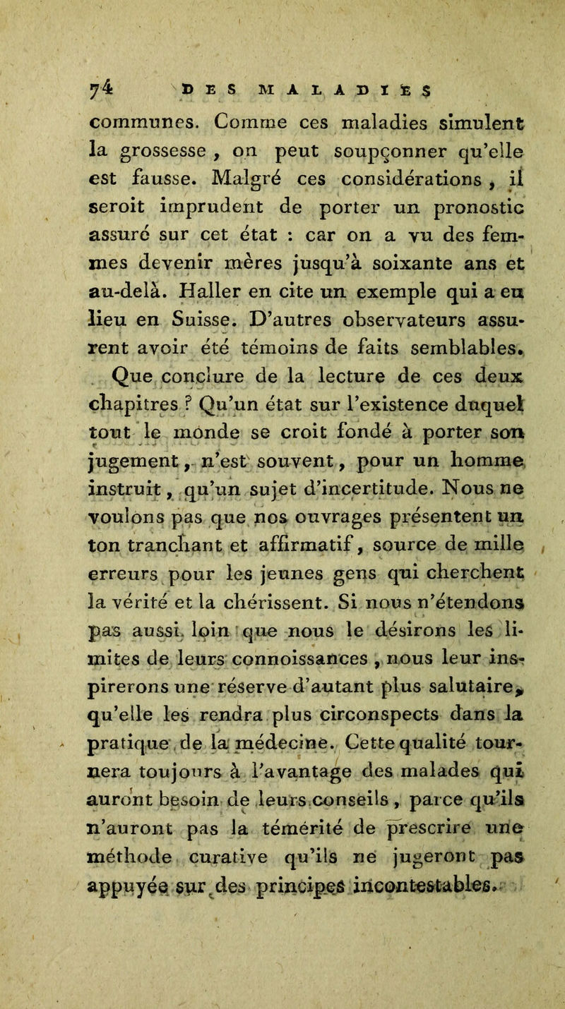 communes. Comme ces maladies simulent la grossesse , on peut soupçonner qu’elle est fausse. Malgré ces considérations , il seroit imprudent de porter un pronostic assuré sur cet état : car on a vu des fem- mes devenir mères jusqu’à soixante ans et au-delà. Haller en cite un exemple qui a eu lieu en Suisse. D’autres observateurs assu- rent avoir été témoins de faits semblables* Que conclure de la lecture de ces deux chapitres ? Qu’un état sur l’existence duquel tout le monde se croit fondé à porter son jugement, n’est souvent, pour un homme instruit, qu’un sujet d’incertitude. Nous ne voulons pas que nos ouvrages présentent un ton tranchant et affirmatif, source de mille erreurs pour les jeunes gens qui cherchent la vérité et la chérissent. Si nous n’étendons pas aussi, loin que nous le désirons les li- mites de leurs connoissances , nous leur ins- pirerons une réserve d’autant plus salutaire* qu’elle les rendra plus circonspects dans la pratique de la médecine. Cette qualité tour- nera toujours à l’avantage des malades qui auront besoin de leurs conseils , parce qu’ils n’auront pas la témérité de prescrire une méthode curative qu’ils ne jugeront pas appuyée $ur\des principes incontestables*