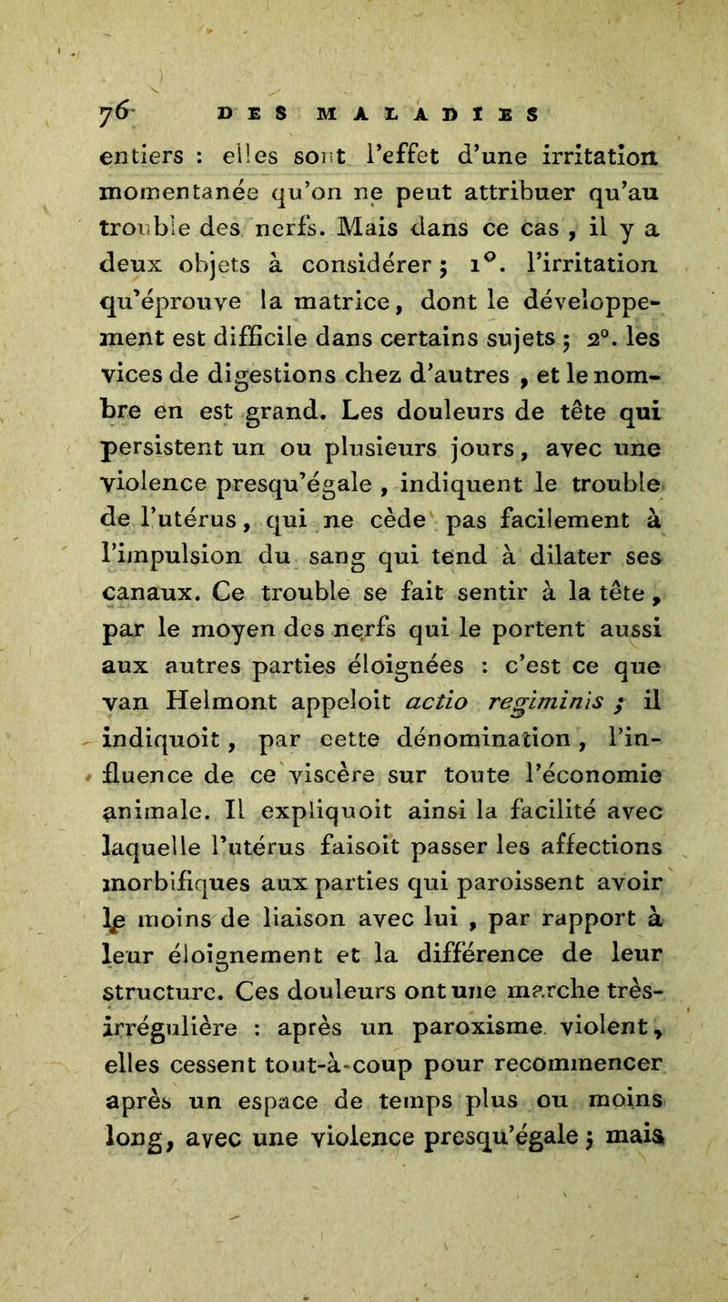 entiers : elles sont l’effet d’une irritation, momentanée qu’on ne peut attribuer qu’au trouble des nerfs. Mais dans ce cas , il y a deux objets à considérer 5 i°. l’irritation qu’éprouve la matrice, dont le développe- ment est difficile dans certains sujets 5 20. les vices de digestions chez d’autres , et le nom- bre en est grand. Les douleurs de tête qui persistent un ou plusieurs jours, avec une violence presqu’égale , indiquent le trouble de l’utérus, qui ne cède pas facilement à l’impulsion du sang qui tend à dilater ses canaux. Ce trouble se fait sentir à la tête , par le moyen des nerfs qui le portent aussi aux autres parties éloignées : c’est ce que van Helmont appeloit actio regiminis ; il indiquoit, par cette dénomination, l’in- fluence de ce viscère sur toute l’économie animale. Il expliquoit ainsi la facilité avec laquelle l’utérus faisoit passer les affections morbifiques aux parties qui paroissent avoir moins de liaison avec lui , par rapport à leur éloignement et la différence de leur structure. Ces douleurs ont une marche très- irrégulière : après un paroxisme violent , elles cessent tout-à-coup pour recommencer après un espace de temps plus ou moins long, avec une violence presqu’égale $ mais»