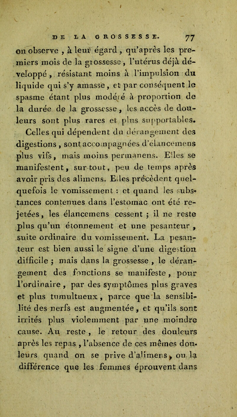 on observe , à leui égard , qu’après les pre- miers mois de la giossesse , l’utérus déjà dé- veloppé , résistant moins à l’impulsion du liquide qui s’y amasse , et par conséquent le spasme étant plus modéré à proportion de la durée de la grossesse, les accès de dou- leurs sont plus rares et plus su ['portables. Celles qui dépendent du dérangement des digestions , sont accompagnées d’éiancemens plus vifs, mais moins permanens. Elles se manifestent, surtout, peu de temps après avoir pris des alimens. Elles précèdent quel- quefois le vomissement : et quand les subs^ tances contenues dans i’estoinac ont été re- jetées , les élancemens cessent ; il ne reste plus qu’un étonnement et une pesanteur , suite ordinaire du vomissement. La pesan- teur est bien aussi le signe d’une digestion difficile ; mais dans la grossesse , le déran- gement des fonctions se manifeste , pour l’ordinaire , par des symptômes plus graves et plus tumultueux, parce que la sensibi- lité des nerfs est augmentée, et qu’ils sont irrités plus violemment par une moindre cause. Au reste, le retour des douleurs après les repas , l’absence de ces mêmes dou- leurs quand on se prive d’aürnens > ou la différence que les femmes éprouvent dans