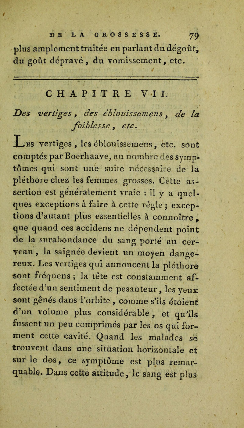 plus amplement traitée en parlant du dégoût, du goût dépravé, du vomissement, etc. CHAPITRE VIL Des vertiges > des éblouissemens, de la faiblesse, etc. Les vertiges , les éblouissemens , etc. sont comptés par Boerhaave, au nombre des symp- tômes qui sont une suite nédesçaire de la pléthore chez les femmes grosses. Cette as- sertion est généralement vraie : il y a quel- ques exceptions à faire à cette règle ; excep- tions d’autant plus essentielles à connoître , que quand ces accidens ne dépendent point de la surabondance du sang porté au cer- veau , la saignée devient un moyen dange- reux. Les vertiges qui annoncent la pléthore sont fréquens ; la tête est constamment af- fectée d’un sentiment de pesanteur, les yeux sont gênés dans l’orbite , comme s’ils étoient d’un volume plus considérable, et qu'ils fussent un peu comprimés par les os qui for- ment cette cavité. Quand les malades sè trouvent dans une situation horizontale et sur le dos, ce symptôme est plus remar- quable, Dans cette attitude, le sang est plus