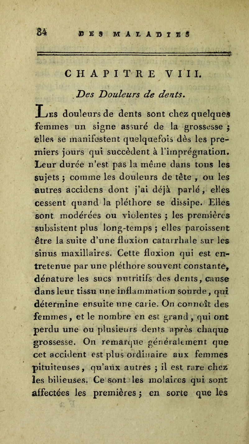 34 «ES MAUDÎES CHAPITRE VIII. Des Douleurs de dents. Les douleurs de dents sont chez quelques femmes un signe assuré de la grossesse ; elles se manifestent quelquefois dès les pre- miers jours qui succèdent à l’imprégnation. Leur durée n’est pas la même dans tous les sujets 5 comme les douleurs de tête , ou les autres accidens dont j’ai déjà parlé, elles cessent quand la pléthore se dissipe. Elles sont modérées ou violentes $ les premières subsistent plus long-temps ; elles paroissent être la suite d’une fluxion catarrhale sur les sinus maxillaires. Cette fluxion qui est en- tretenue par une pléthore souvent constante, dénature les sucs nutritifs des dents, cause dans leur tissu une inflammation sourde, qui détermine ensuite une carie. On connoît des femmes, et le nombre en est grand , qui ont perdu une ou plusieurs dents après chaque grossesse. On remarque généralement que cet accident est plus ordinaire aux femmes pituiteuses, qu’aux autres $ il est rare chez les bilieuses. Ce sont les molaires qui sont affectées les premières $ en sorte que les