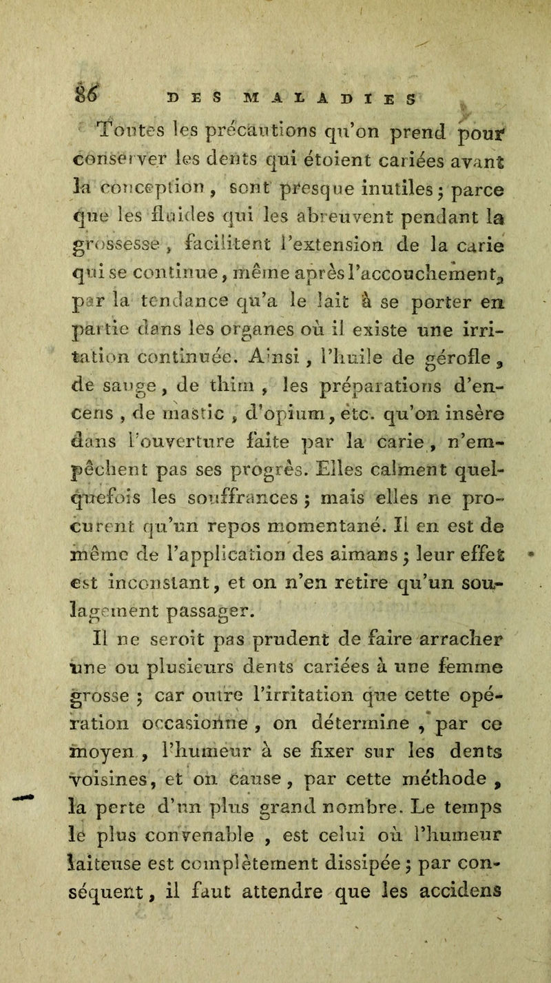 Toutes les précautions qu’on prend pour conserver les dents qui étoient cariées avant la conception , sont presque inutiles5 parce que les fluides qui les abreuvent pendant la grossesse , facilitent i’extension de la carie qui se continue, même après l’accouchement,, par la tendance qu’a le lait à se porter en partie dans les organes où il existe une irri- tation continuée. A'nsi, l’huile de gérofle 9 de sauge, de thirn , les préparations d’en- cens , de mastic , d’opium, ëtc. qu’on insère dans P ouverture faite par la carie , n’em- pêchent pas ses progrès. Elles calment quel- quefois les souffrances ; mais elles ne pro- curent qu’un repos momentané. Il en est de même de l’application des aimans ; leur effet * est inconstant, et on n’en retire qu’un sou- lagement passager. Il ne seroit pas prudent de faire arracher une ou plusieurs dents cariées à une femme grosse 5 car outre l’irritation que cette opé- ration occasionne , on détermine , par ce moyen , l’humeur à se fixer sur les dents voisines, et on cause, par cette méthode , la perte d’un plus grand nombre. Le temps le plus convenable , est celui où l’humeur laiteuse est complètement dissipée 5 par con- séquent , il faut attendre que les accidens