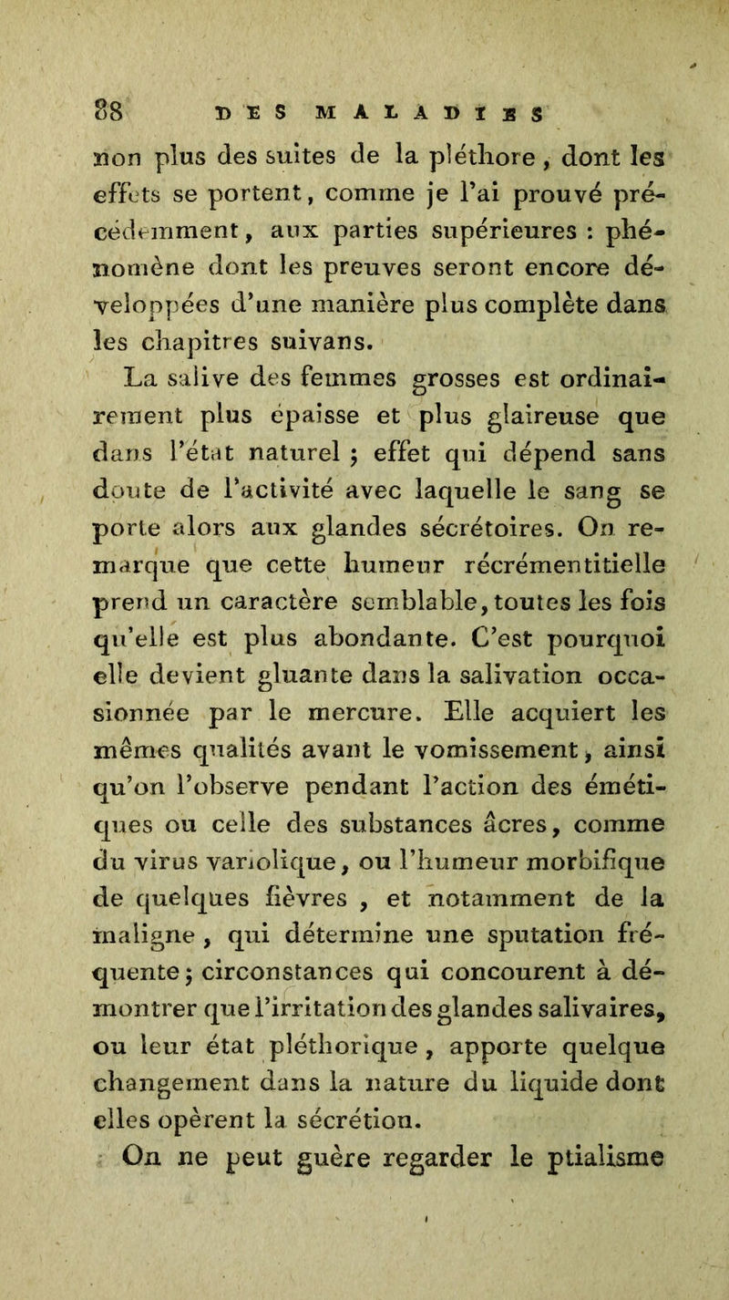 non plus des suites de la pléthore, dont les effets se portent, comme je l’ai prouvé pré- cédemment, aux parties supérieures: phé- nomène dont les preuves seront encore dé- veloppées d’une manière plus complète dans les chapitres suivans. La salive des femmes grosses est ordinai- rement plus épaisse et plus glaireuse que dans l’état naturel ; effet qui dépend sans doute de l’activité avec laquelle le sang se porte alors aux glandes sécrétoires. On re- marque que cette humeur récrémentitielle prend un caractère semblable, toutes les fois qu’elle est plus abondante. C’est pourquoi elle devient gluante dans la salivation occa- sionnée par le mercure. Elle acquiert les mêmes qualités avant le vomissement ■, ainsi qu’on l’observe pendant l’action des éméti- ques ou celle des substances âcres, comme du virus variolique, ou l’humeur morbifique de quelques fièvres , et notamment de la maligne , qui détermine une sputation fré- quente; circonstances qui concourent à dé- montrer que l’irritation des glandes salivaires, ou leur état pléthorique , apporte quelque changement dans la nature du liquide dont elles opèrent la sécrétion. On ne peut guère regarder le ptialisme