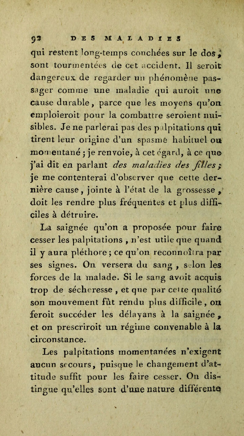 qui restent long-temps couchées sur le dos* sont tourmentées de cet accident. Il seroit dangereux, de regarder un phénomène pas- sager comme une maladie qui auroit une cause durable, parce que les moyens qu’on, emploieroit pour la combattre seroient nui- sibles. Je ne parlerai pas des palpitations qui tirent leur origine d’un spasme habituel ou momentané ; je renvoie, à cet égard, à ce que j’ai dit en parlant des maladies des jil/es$ je me contenterai d’observer que cette der- nière cause, jointe à l’état de la grossesse y doit les rendre plus fréquentes et plus diffi- ciles à détruire. La saignée qu’on a proposée pour faire cesser les palpitations , n’est utile que quand il y aura pléthore; ce qu’on reconnoîira par ses signes. On versera du sang , s Ion les forces de la malade. Si le sang avoit acquis trop de sécheresse , et que par celte qualité son mouvement fut rendu plus difficile, ou feroit succéder les délayans à la saignée 9 et on prescriroit un régime convenable à la circonstance. Les palpitations momentanées n’exigent aucun secours, puisque le changement d’at- titude suffit pour les faire cesser. On dis- tingue qu’elles sont d’une nature différente
