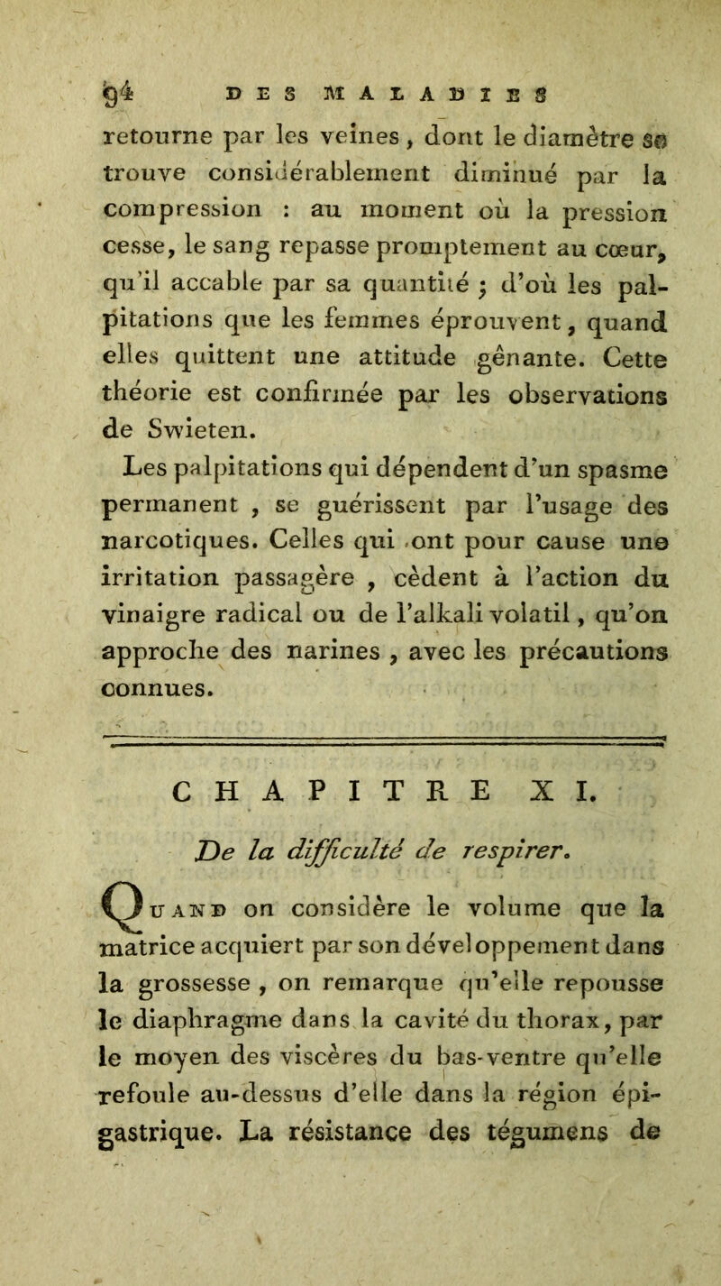 retourne par les veines , dont le diamètre 80 trouve considérablement diminué par la compression : au moment où la pression cesse, le sang repasse promptement au cœur, qu’il accable par sa quantité ; d’où les pal- pitations que les femmes éprouvent, quand elles quittent une attitude gênante. Cette théorie est confirmée par les observations de Swieten. Les palpitations qui dépendent d’un spasme permanent , se guérissent par l’usage des narcotiques. Celles qui ont pour cause une irritation passagère , cèdent à l’action du vinaigre radical ou de l’alkali volatil, qu’on approche des narines , avec les précautions connues. CHAPITRE XI. De la difficulté de respirer. Q ü and on considère le volume que la matrice acquiert par son développement dans la grossesse , on remarque qu’elle repousse le diaphragme dans la cavité du thorax, par le moyen des viscères du bas-ventre qu’elle refoule au-dessus d’elle dans la région épi- gastrique. La résistance des tégumens de