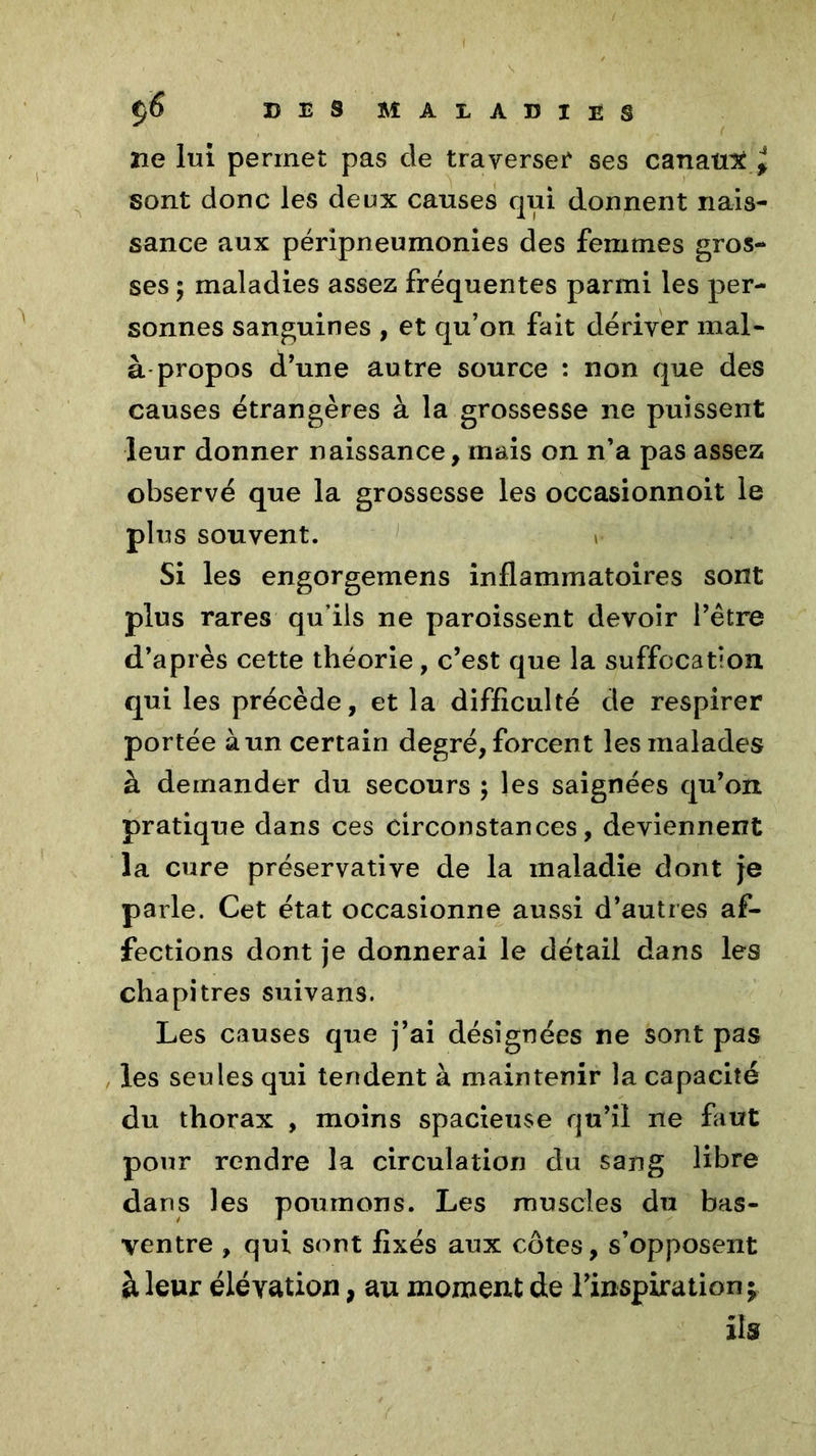 De lui permet pas de traverser* ses canaux^ sont donc les deux causes qui donnent nais- sance aux péripneumonies des femmes gros- ses 5 maladies assez fréquentes parmi les per- sonnes sanguines , et qu’on fait dériver mal- à propos d’une autre source : non que des causes étrangères à la grossesse ne puissent leur donner naissance, mais on n’a pas assez observé que la grossesse les occasionnoit le plus souvent. Si les engorgemens inflammatoires sont plus rares qu’ils ne paroissent devoir l’être d’après cette théorie, c’est que la suffocation qui les précède, et la difficulté de respirer portée à un certain degré, forcent les malades à demander du secours ; les saignées qu’on pratique dans ces circonstances, deviennent la cure préservative de la maladie dont je parle. Cet état occasionne aussi d’autres af- fections dont je donnerai le détail dans les chapitres suivans. Les causes que j’ai désignées ne sont pas les seules qui tendent à maintenir la capacité du thorax , moins spacieuse qu’il ne faut pour rendre la circulation du sang libre dans les poumons. Les muscles du bas- ventre , qui sont fixés aux côtes, s’opposent à leur élévation, au moment de l’inspiration $ ils