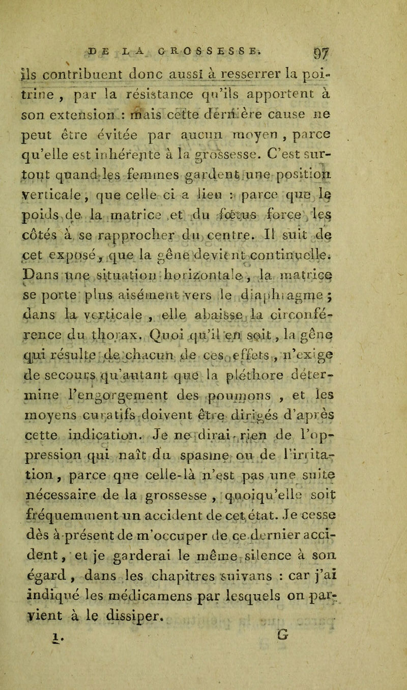 DE IÀ GRÛSSESSEi gy \ ils contribuent donc aussi à resserrer la poi- trine , par la résistance qu’ils apportent à son extension : mais cette dérri.ère cause ne peut être évitée par aucun moyen , parce qu’elle est,inhérente à la grossesse. C’est sur- tout quand:les femmes gardent une position Verticale, que celle ci a lieu : parce que le poids de la matrice Pet du fœtus force les côtés à se rapprocher du centre. Il suit de cet exposé, que la gêne devit nt continuelle. Dans une situation horizontale-, la matrice se porte plus aisément vers le diaphragme ; dans la verticale , elle abaisse la circonfé- rence du thorax. Quoi qu’il en soit, la gêne qui résulte de chacun de ces,.effets , n’exige de secours qu’autaot que la pléthore déter- mine l’engorgement des poumons , et les moyens curatifs doivent être dirigés d’après cette indication. Je ne dirai rien de l’op- pression qui naît du spasme ou de l’irrita^ tion, parce que celle-là n’est pas une suite nécessaire de la grossesse , quoiqu’elle soit fréquemment un accident de cet état. Je cesse dès à présent de m’occuper de ce dernier acci- dent, et je garderai le même silence à son égard , dans les chapitres suivans : car j’ai indiqué les médicamens par lesquels on par- vient à le dissiper, x. G