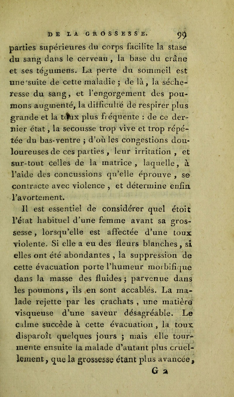 parties supérieures du corps facilite la stase du sang dans le cerveau , la base du crâne et ses téguinens. La perte du sommeil est une suite de cette maladie ; de là, la séche- resse du sang, et l’engorgement des pou- mons augmenté, 1a. difficulté de respirer plus grande et la ttfbx plus fréquente : de ce der- nier état, la secousse trop vive et trop répé- tée du bas-ventre ; d’où les congestions dou- loureuses de ces parties , leur irritation , et sur-tout celles de la matrice, laquelle, à Laide des concussions qu’elle éprouve , se contracte avec violence , et détermine enfla l’avortement. Il est essentiel de considérer quel étoit l’état habituel d’une femme avant sa gros- sesse , lorsqu’elle est affectée d*une toux violente. Si elle a eu des fleurs blanches, si elles ont été abondantes , la suppression de cette évacuation porte l’humeur morbifique dans la masse des fluides \ parvenue dans les poumons, ils en sont accablés. La ma- lade rejette par les crachats , une matière visqueuse d’une saveur désagréable. Le calme succède à cette évacuation, la toux disparoît quelques jours \ mais elle tour- mente ensuite la malade d’autant plus cruel- lement ? que la grossesse étant plus avancée * G a