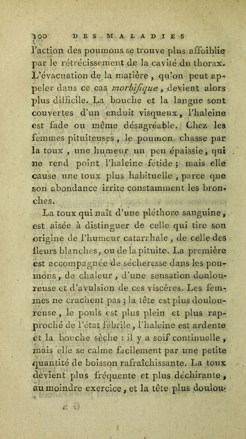 Faction des poumons se trouve plus affaiblie par le rétrécissement de la cavité du thorax* L’évacuation de la matière , qu’on peut ap- peler dans ce cas morbifique, devient alors plus difficile. La bouche et la langue sont couvertes d’un enduit visqueux, l’haleine est fade ou même désagréable. Chez les femmes pituiteuses , le poumon chasse par la toux , une humeur un peu épaissie, qui ne rend point l’haleine fétide $ mais elle cause une toux plus habituelle , parce que son abondance irrite constamment les bron- ches. La toux qui naît d’une pléthore sanguine, est aisée à distinguer de celle qui tire son origine de l’humeur catarrhale , de celle des fleurs blanches, ou de la pituite. La première est accompagnée de sécheresse dans les pou- mons , de chaleur , d’une sensation doulou- reuse et d’avulsion de ces viscères. Les fem- mes ne crachent pas \ la tête est plus doulou- reuse , le pouls est plus plein et plus rap- proché de l’état fébrile, l’haleine est ardente et la bouche sèche : il y a soif continuelle , mais elle se calme facilement par une petite quantité de boisson rafraîchissante. La toux devient plus fréquente et plus déchirante , au moindre exercice, et la tête plus doulou-