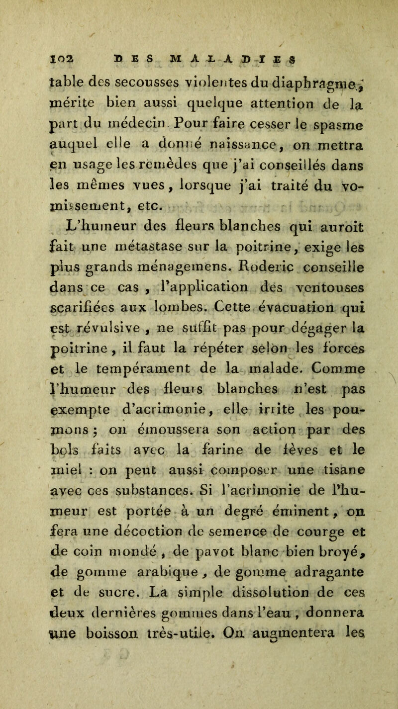table des secousses violentes du diaphragme.; mérite bien aussi quelque attention de la part du médecin Pour faire cesser le spasme auquel elle a donné naissance, on mettra en usage les remèdes que j’ai conseillés dans les mêmes vues, lorsque j’ai traité du vo- missement, etc. L’huineur des fleurs blanches qui auroit fait une métastase sur la poitrine, exige les plus grands ménagemens. Roderic conseille dans ce cas , l’application des ventouses scarifiées aux lombes. Cette évacuation qui est révulsive , ne suffit pas pour dégager la poitrine , il faut la répéter selon les forces et le tempérament de la malade. Comme l’humeur des fleurs blanches n’est pas exempte d’acrimonie, elle irrite les pou- mons ; on émoussera son action par des bols faits avec la farine de fèves et le miel : on peut aussi composer une tisane avec ces substances. Si P acrimonie de l’hu- meur est portée à un degré éminent, on fera une décoction de semence de courge et de coin mondé , de pavot blanc bien broyé, de gomme arabique , de gomme adragante et de sucre. La simple dissolution de ces deux dernières gommes dans l’eau , donnera une boisson très-utile. On augmentera les