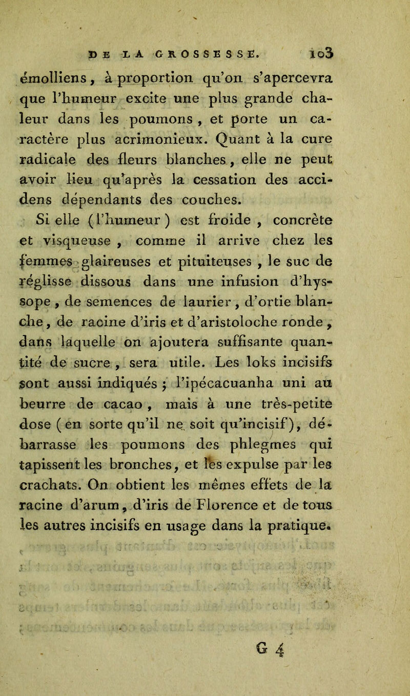 émolliens, à proportion qu’on s’apercevra que l’humeur excite une plus grande cha- leur dans les poumons , et porte un ca- ractère plus acrimonieux. Quant à la cure radicale des fleurs blanches, elle ne peut avoir lieu qu’après la cessation des acci- dens dépendants des couches. Si elle ( l’humeur ) est froide , concrète et visqueuse , comme il arrive chez les femmes glaireuses et pituiteuses , le suc de réglisse dissous dans une infusion d’hys- sope , de semences de laurier , d’ortie blan- che, de racine d’iris et d’aristoloche ronde , dans laquelle on ajoutera suffisante quan- tité de sucre , sera utile. Les loks incisifs sont aussi indiqués j l’ipécacuanha uni au beurre de cacao , mais à une très-petite dose (en sorte qu’il ne soit qu’incisif), dé- barrasse les poumons des phlegrnes qui tapissent les bronches, et Fes expulse par les crachats. On obtient les mêmes effets de la racine d’arum, d’iris de Florence et de tous les autres incisifs en usage dans la pratique.