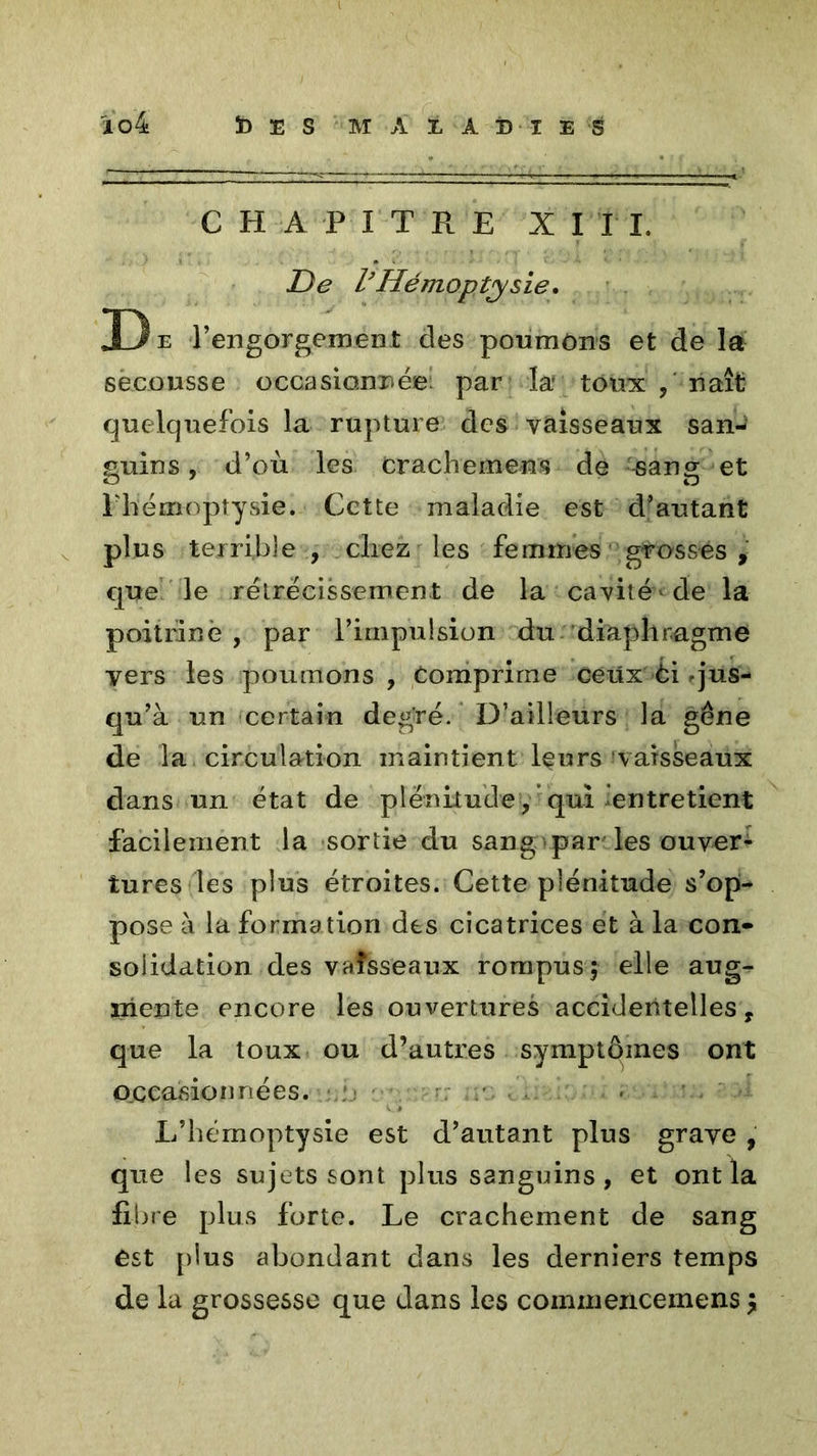 ïo4 ï) E S M A i A B I E S CHAPITRE XIII. De l’Hémoptysie. D e l’engorgement des pourrions et de la secousse occasionnée: par la' toux naît quelquefois la rupture des vaisseaux san-? guins, d’où les Crachement de -sang et l'hémoptysie. Cette maladie est d’autant plus terrible , chez les femmes grosses , que le rétrécissement de la cavité de la poitrine, par l’impulsion du diaphragme vers les poumons, Comprime ceux èi .jus- qu’à un certain degré. D’ailleurs la gêne de la circulation maintient leurs vaisseaux dans un état de plénitude, qui entretient facilement la sortie du sang par les ouver- tures les plus étroites. Cette plénitude s’op- pose à la formation des cicatrices et à la con» soiidation des vaisseaux rompus; elle aug- mente encore les ouvertures accidentelles, que la toux ou d’autres symptômes ont occasionnées. L’hémoptysie est d’autant plus grave , que les sujets sont plus sanguins , et ont la fibre plus forte. Le crachement de sang ést plus abondant dans les derniers temps de la grossesse que dans les coinmencemens ;