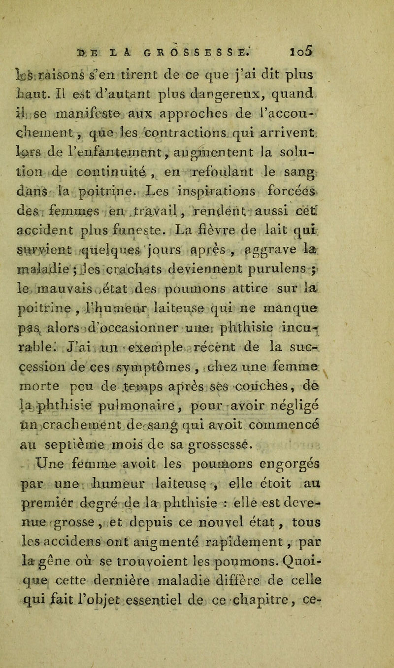 Î^S.raisons s’en tirent de ce que j’ai dit pins liant. Il est d’autant plus dangereux, quand il se manifeste aux approches de l’accou- chaînent, que les contractions, qui arrivent lors de l'enfantement, augmentent la solu- tion de continuité., en refoulant le sang dans i'a poitrine. Les inspirations forcées des femmes en travail, rendent aussi cet' accident plus funeste. La fièvre de lait qui survient quelques jours après , aggrave la maladie ; les cracfiats deviennent purulens y le mauvais .état des poumons attire sur la poitrine , l’huaieur laiteuse qui ne manque pas, alors d’occasionner une: phthisie incu- rabîei J’ai .un exemple récent de la suc- cession de ces symptômes , chez une femme morte peu de Æemps après ses couches, de la phthisie pulmonaire, pour avoir négligé im crachement dersang qui avoit commencé au septième mois de sa grossesse. Une femme avoit les poumons engorgés par une humeur laiteuse , elle étoit au premier degré de la phthisie : elle est deve- nue grosse, et depuis ce nouvel état, tous les accidens ont augmenté rapidement, par la* gêne où se trouvoient les poumons. Quoi- que cette dernière maladie diffère de celle qui fait l’objet essentiel de ce chapitre, ce-